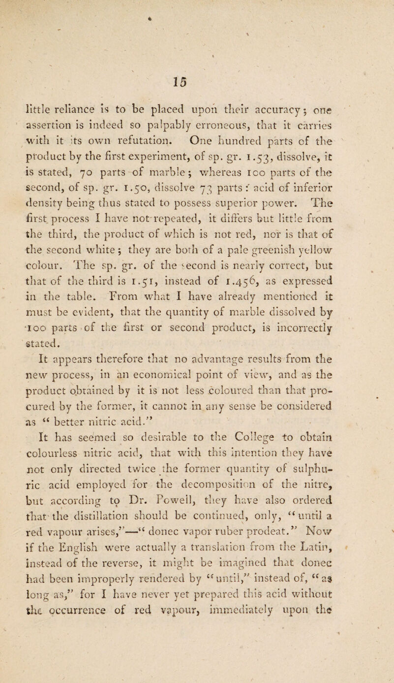 little reliance is to be placed upon their accuracy; one assertion is indeed so palpably erroneous, that it carries with it its own refutation. One hundred parts of the product by the first experiment, of sp. gr. i .57,, dissolve, it is stated, 70 parts of marble; whereas ico parts of the second, of sp. gr. 1.50, dissolve 73 parts:' acid of inferior density being thus stated to possess superior power. The first process I have not repeated, it differs but little from the third, the product of which is not red, nor is that of the second white ; they are both of a pale greenish yellow colour. The sp. gr. of the second is nearly correct, but that of the third is 1.51, instead of 1.456, as expressed in the table. From what I have already mentioned it must be evident, that the quantity of marble dissolved by •100 parts of the first or second product, is incorrectly- stated. It appears therefore that no advantage results from the new process, in an economical point of view, and as the product obtained by it is not less coloured than that pro¬ cured by the former, it cannot in any sense be considered as u better nitric acid.’* It has seemed so desirable to the College to obtain colourless nitric acid, that with this Intention they have not only directed twice the former quantity of sulphu¬ ric acid employed for the decomposition of the nitre, but according to Dr. Powell, they have also ordered that the distillation should be continued, only, “until a red vapour arises,’’—'*( donee vapor ruber prodeat.” Now if the English were actually a translation from the Latin, instead of the reverse, it might be imagined that donee had been improperly rendered by “ until,” instead of, <cat long as,” for I have never yet prepared this acid without the occurrence of red vapour, immediately upon the