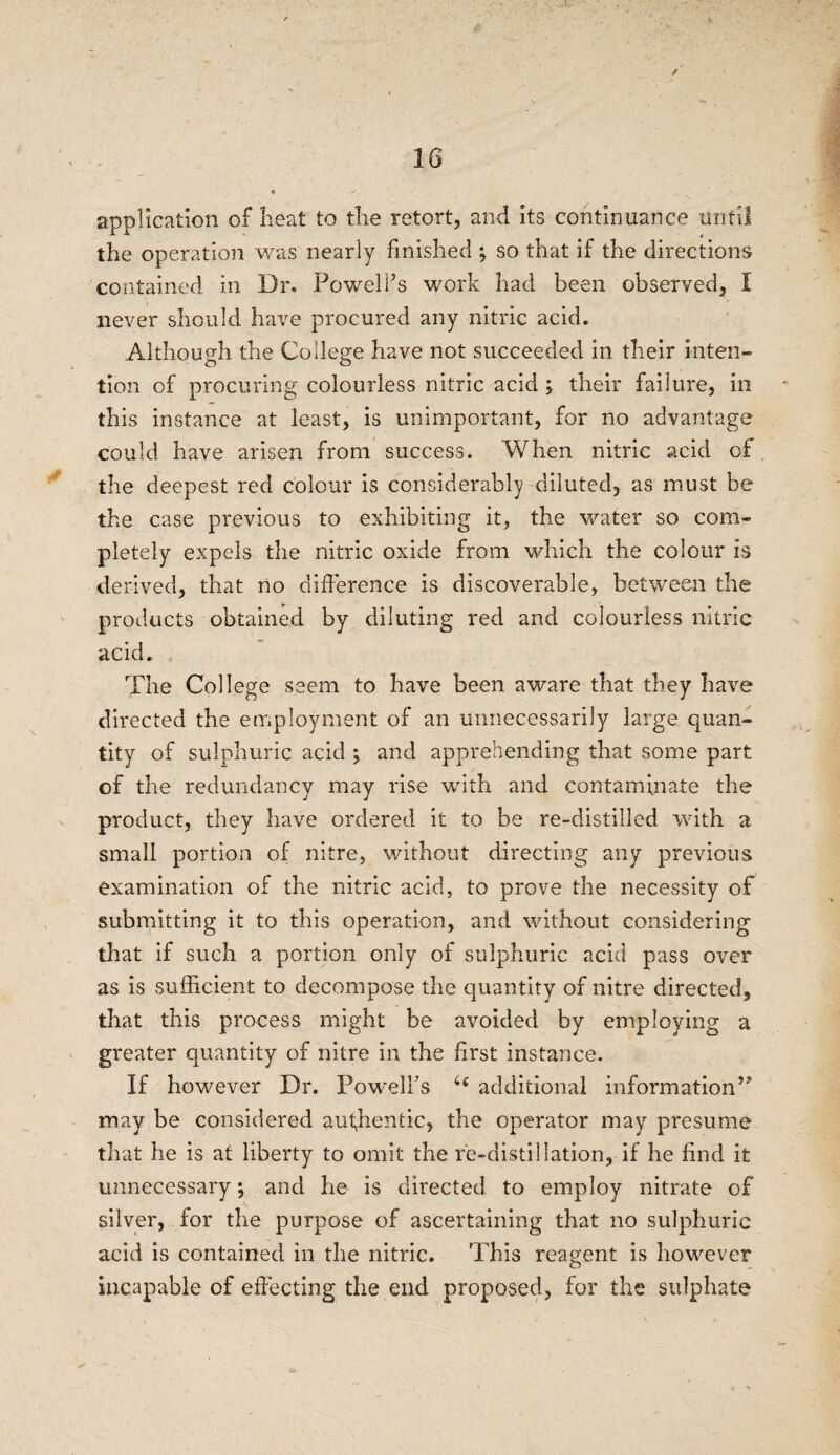 application of heat to the retort, and its continuance until the operation was nearly finished ; so that if the directions contained in Dr. Powell’s work had been observed, I never should have procured any nitric acid. Although the College have not succeeded in their inten¬ tion of procuring colourless nitric acid ; their failure, in this instance at least, is unimportant, for no advantage could have arisen from success. When nitric acid of the deepest red colour is considerably diluted, as must be the case previous to exhibiting it, the water so com¬ pletely expels the nitric oxide from which the colour is derived, that no difference is discoverable, between the products obtained by diluting red and colourless nitric acid. The College seem to have been aware that they have directed the employment of an unnecessarily large quan¬ tity of sulphuric acid ; and apprehending that some part of the redundancy may rise with and contaminate the product, they have ordered it to be re-distilled with a small portion of nitre, without directing any previous examination of the nitric acid, to prove the necessity of submitting it to this operation, and without considering that if such a portion only of sulphuric acid pass over as is sufficient to decompose the quantity of nitre directed, that this process might be avoided by employing a greater quantity of nitre in the first instance. If however Dr. Powelfs 46 additional information” may be considered authentic, the operator may presume that he is at liberty to omit the re-distillation, if he find it unnecessary; and he is directed to employ nitrate of silver, for the purpose of ascertaining that no sulphuric acid is contained in the nitric. This reagent is however incapable of effecting the end proposed, for the sulphate