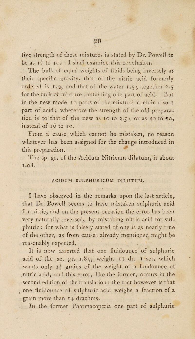 go tive strength of these mixtures is stated by Dr. Powell to be as 16 to io. I shall examine this conclusion. The bulk of equal weights of fluids being inversely as their specific gravity, that of the nitric acid formerly ordered is i.q, and that of the water 1.55 together 2.5 for the bulk of mixture containing one part of acid. But in the new mode 10 parts of the mixture contain also 1 part of acid; wherefore the strength of the old prepara¬ tion is to that of the new as 10 to 2.5 ; or as 40 to to, instead of 16 to 10. From a cause which cannot be mistaken, no reason whatever has been assi this preparation. The sp. gr. of the Acidum Nitricum dilutum, is about 1.08, gned for the change introduced in ACIDUM SULPHURICUM DILUTUM. I have observed in the remarks upon the last article, th at Dr. Powell seems to have mistaken sulphuric acid for nitric, and on the present occasion the error has been very naturally reversed, by mistaking nitric acid for sul¬ phuric : for what is falsely stated of one is gs nearly true of the other, as from causes already mentioned might he reasonably expected. It is now asserted that one fiuidounce of sulphuric acid of the sp. gr. 1.85, weighs ir dr. 1 scr. which wants only i| grains of the weight of a fiuidounce of nitric acid, and this error, like the former, occurs in the second edition of the translation : the fact however is that one fiuidounce of sulphuric acid weighs a fraction of a grain more than 14 drachms. In the former Pharmacopoeia one part of sulphuric