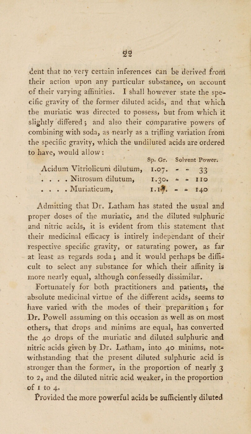 dent that ho very certain inferences can be derived frorri their action upon any particular substance, on account of their varying affinities. I shall however state the spe¬ cific gravity of the former diluted acids, and that which the muriatic was directed to possess, but from which it slightly differed; and also their comparative powers of combining with soda, as nearly as a trifling variation from the specific gravity, which the undiluted acids are ordered to have, would allow: 8p. Gr. Solvent Power. Acidum Vitriolicuni diiutum, 1.07. - - 33 . . . . Nitrosum diiutum, 1.30. - - no .... Muriaticum, i.i^h - - 140 Admitting that Dr. Latham has stated the usual and proper doses of the muriatic, and the diluted sulphuric and nitric adds, it is evident from this statement that their medicinal efficacy is intirely independant of their respective specific gravity, or saturating power, as far at least as regards soda ; and it would perhaps be diffi¬ cult to select any substance for which their affinity is more nearly equal, although confessedly dissimilar. Fortunately for both practitioners and patients, the absolute medicinal virtue of the different acids, seems to have varied with the modes of their preparation ; for Dr. Powell assuming on this occasion as well as on most others, that drops and minims are equal, has converted the 40 drops of the muriatic and diluted sulphuric and nitric acids given by Dr. Latham, into 40 minims, not¬ withstanding that the present diluted sulphuric acid is stronger than the former, in the proportion of nearly 3 to 2, and the diluted nitric acid weaker, in the proportion of 1 to 4. Provided the more powerful acids be sufficiently diluted