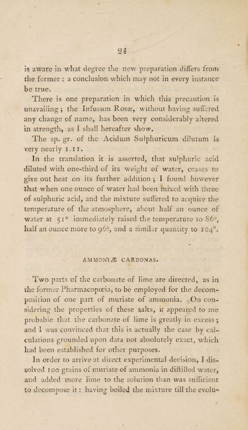 is aware in what degree the new preparation differs from the former : a conclusion which may not in every instance be true. There is one preparation in which this precaution is unavailing ; the Infusum Roste, without having suffered any change of name, has been very considerably altered in strength, as 1 shall hereafter show. The sp.gr. of the Acidum Sulphuricum dilutum is very nearly i. 11. In the translation it is asserted, that sulphuric acid diluted with one-third of its weight of water, ceases to give out heat on its further addition ; I found however that when one ounce of water had been mixed with three of sulphuric acid, and the mixture suffered to acquire the temperature of the atmosphere, about half an ounce of water at 510 immediately raised the temperature to 86°, half an ounce more to 96°, and a similar quantity to 104°. AMMON! i£ CARBONAS. Twa parts of the carbonate of lime are directed, as in the former Pharmacopoeia, to be employed for the decom¬ position of one part of muriate of ammonia. On con¬ sidering the properties of these salts, it appeared to me probable that the carbonate of lime is greatly in excess ; and I was convinced that this is actually the case by cal¬ culations grounded upon data not absolutely exact, which had been established for other purposes. In order to arrive at direct experimental decision, I dis¬ solved 100 grains of muriate of ammonia in diftilled water, and added more lime to the solution than was sufficient to decompose it: having boiled the mixture till the evolu-