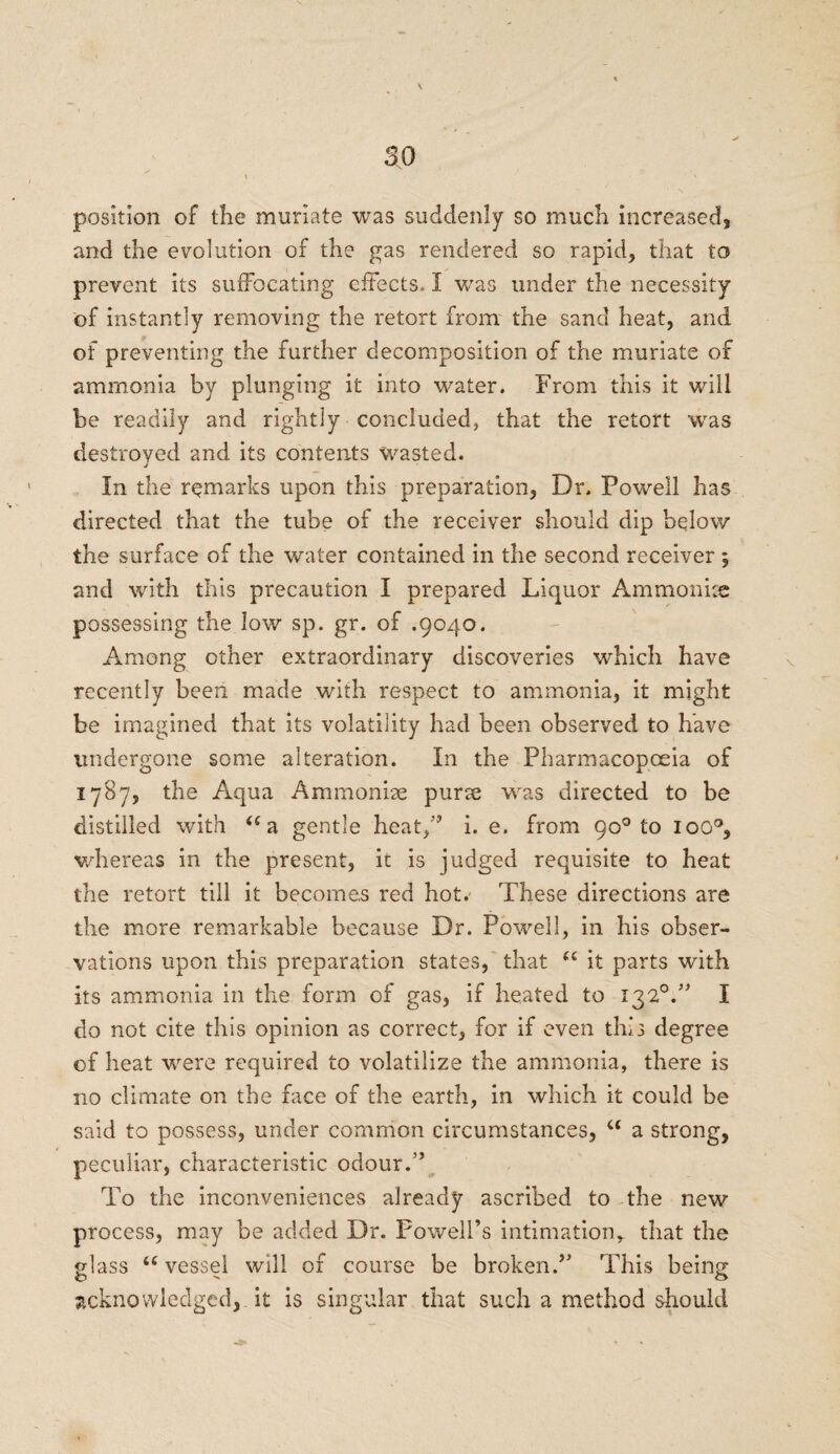 so \ position of the muriate was suddenly so much increased, and the evolution of the gas rendered so rapid, that to prevent its suffocating effects. I was under the necessity of instantly removing the retort from the sand heat, and of preventing the further decomposition of the muriate of ammonia by plunging it into water. From this it will be readily and rightly concluded, that the retort was destroyed and its contents wasted. In the remarks upon this preparation, Dr. Powell has directed that the tube of the receiver should dip below the surface of the water contained in the second receiver ; and with this precaution I prepared Liquor Ammonite possessing the low sp. gr. of .9040. Among other extraordinary discoveries which have recently been made with respect to ammonia, it might be imagined that its volatility had been observed to have undergone some alteration. In the Pharmacopoeia of 1787, the Aqua Ammonite purse was directed to be distilled with “a gentle heat,” i. e. from 90° to ioo°, whereas in the present, it is judged requisite to heat the retort till it becomes red hot. These directions are the more remarkable because Dr. Powell, in his obser¬ vations upon this preparation states, that u it parts with its ammonia in the form of gas, if heated to 132°.” I do not cite this opinion as correct, for if even this degree of heat were required to volatilize the ammonia, there is no climate on the face of the earth, in which it could be said to possess, under common circumstances, u a strong, peculiar, characteristic odour.” To the inconveniences already ascribed to the new process, may be added Dr. Powell’s intimation, that the glass “ vessel will of course be broken.” This being acknowledged, it is singular that such a method should