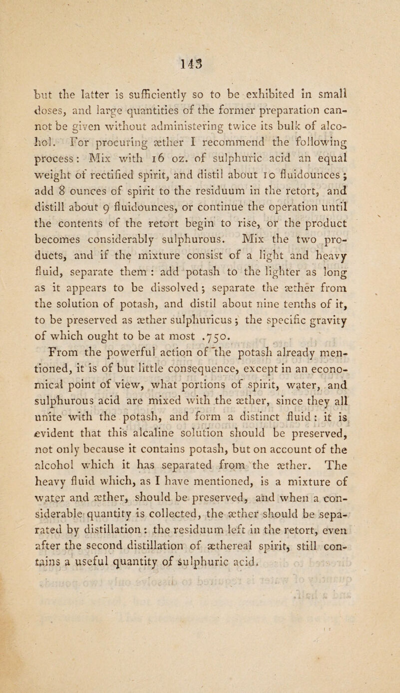 but the latter is sufficiently so to be exhibited in small doses, and large quantities of the former preparation can¬ not be given without administering twice its bulk of alco¬ hol. For procuring aether I recommend the following process: Mix with 16 oz. of sulphuric acid an equal weight of rectified spirit, and distil about 10 fluidounces; add 8 ounces of spirit to the residuum in the retort, and distill about 9 fluidounces, or continue the operation until the contents of the retort begin to rise, or the product becomes considerably sulphurous. Mix the two pro¬ ducts, and if the mixture consist of a light and heavy- fluid, separate them : add potash to the lighter as long as it appears to be dissolved; separate the aether from the solution of potash, and distil about nine tenths of it, to be preserved as aether sulphuricus \ the specific gravity of which ought to be at most .750. From the powerful action of'the potash already men¬ tioned, it is of but little consequence, except in an econo¬ mical point of view, what portions of spirit, water, and sulphurous acid are mixed with the aether, since they all unite with the potash, and form a distinct fluid : it is evident that this alcaline solution should be preserved, not only because it contains potash, but on account of the alcohol which it has separated from the tether. The heavy fluid which, as I have mentioned, is a mixture of water and aether, should be preserved, and when a con¬ siderable quantity is collected, the aether should be sepa¬ rated by distillation : the residuum left in the retort, even after the second distillation of aethereal spirit, still con¬ tains a useful quantity of sulphuric acid.