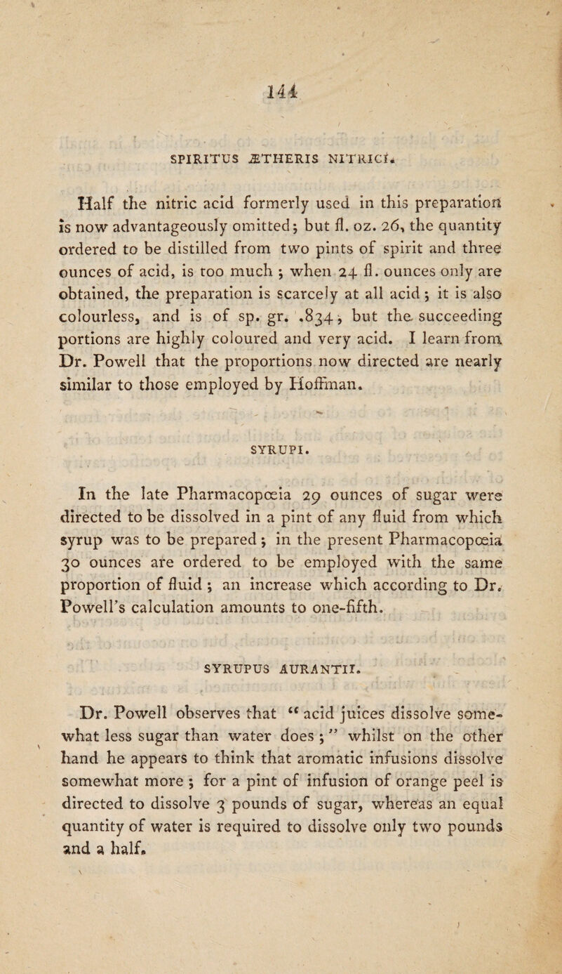SPIRITUS 2ETHERIS NITRICI* Half the nitric acid formerly used in this preparation is now advantageously omitted 5 but fl. oz. 26, the quantity ordered to be distilled from two pints of spirit and three ounces of acid, is too much ; when 24 fl. ounces only are obtained, the preparation is scarcely at all acid 5 it is also colourless, and is of sp. gr. .834 j but the succeeding portions are highly coloured and very acid. I learn from. Dr. Powell that the proportions now directed are nearly similar to those employed by Hoffman. , t »>* SYR UP I. In the late Pharmacopoeia 29 ounces of sugar were directed to be dissolved in a pint of any fluid from which syrup was to be prepared \ in the present Pharmacopoeia 30 ounces are ordered to be employed with the same proportion of fluid ; an increase which according to Dr. Powell’s calculation amounts to one-fifth. SYRUPUS AUR-ANTII. Dr. Powell observes that <c acid juices dissolve some¬ what less sugar than water does ; ” whilst on the other hand he appears to think that aromatic infusions dissolve somewhat more ; for a pint of infusion of orange peel is directed to dissolve 3 pounds of sugar, whereas an equal quantity of water is required to dissolve only two pounds 2nd a half* )
