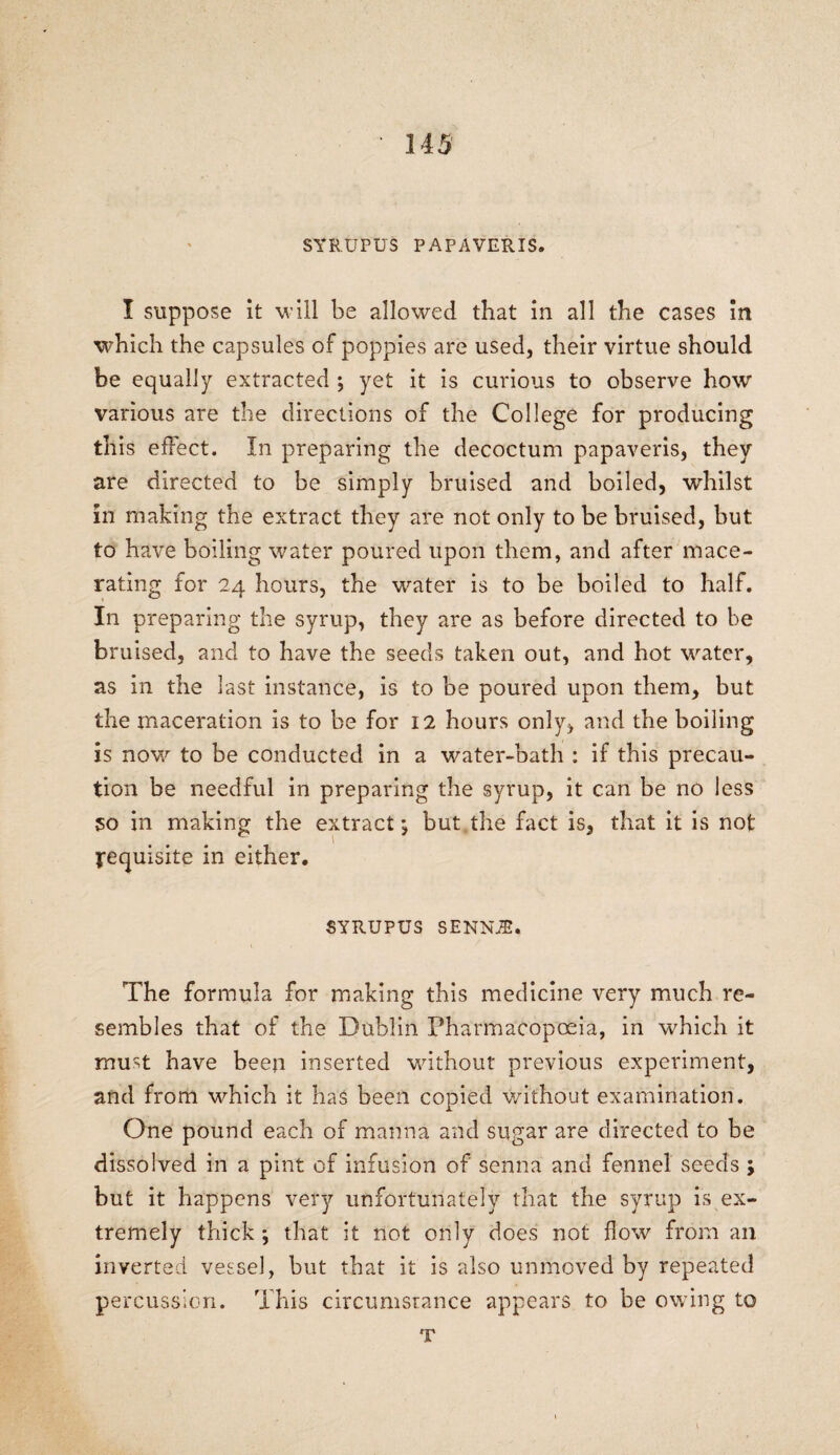 SYRUPUS PAPAVERIS. I suppose it will be allowed that in all the cases in which the capsules of poppies are used, their virtue should be equally extracted ; yet it is curious to observe how various are the directions of the College for producing this effect. In preparing the decoctum papaveris, they are directed to be simply bruised and boiled, whilst in making the extract they are not only to be bruised, but to have boiling water poured upon them, and after mace¬ rating for 24 hours, the water is to be boiled to half. In preparing the syrup, they are as before directed to be bruised, and to have the seeds taken out, and hot water, as in the last instance, is to be poured upon them, but the maceration is to be for 12 hours only, and the boiling is now to be conducted in a water-bath : if this precau¬ tion be needful in preparing the syrup, it can be no less 50 in making the extract; but the fact is, that it is not requisite in either. SYRUPUS SENNJE. The formula for making this medicine very much re¬ sembles that of the Dublin Pharmacopoeia, in which it must have been inserted without previous experiment, and from which it has been copied without examination. One pound each of manna and sugar are directed to be dissolved in a pint of infusion of senna and fennel seeds ; but it happens very unfortunately that the syrup is ex¬ tremely thick ; that it not only does not flow from an inverted vessel, but that it is also unmoved by repeated percussion. This circumsrance appears to be owing to T