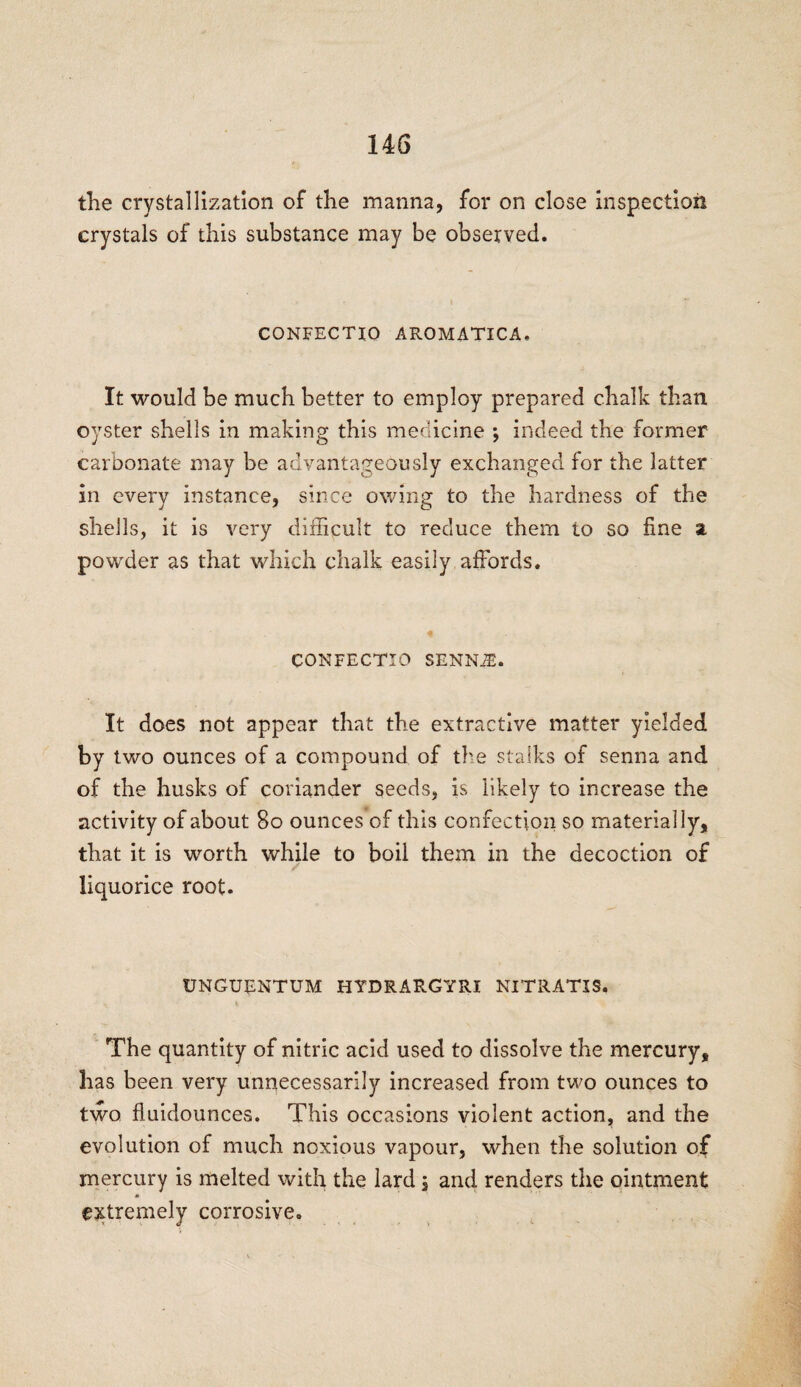 the crystallization of the manna, for on close inspection crystals of this substance may be observed. CONFECTIO AROMATICA. It would be much better to employ prepared chalk than oyster shells in making this medicine ; indeed the former carbonate may be advantageously exchanged for the latter in every instance, since owing to the hardness of the shells, it is very difficult to reduce them to so fine si powder as that which chalk easily affords. CONFECTIO SENNiE. It does not appear that the extractive matter yielded by two ounces of a compound of the stalks of senna and of the husks of coriander seeds, is likely to increase the activity of about 80 ounces of this confection so materially, that it is worth while to boil them in the decoction of liquorice root. UNGUENTUM HYDRARGYRI NITRATJS, The quantity of nitric acid used to dissolve the mercury, has been very unnecessarily increased from two ounces to two fluidounces. This occasions violent action, and the evolution of much noxious vapour, when the solution of mercury is melted with the lard j and renders the ointment extremely corrosive.