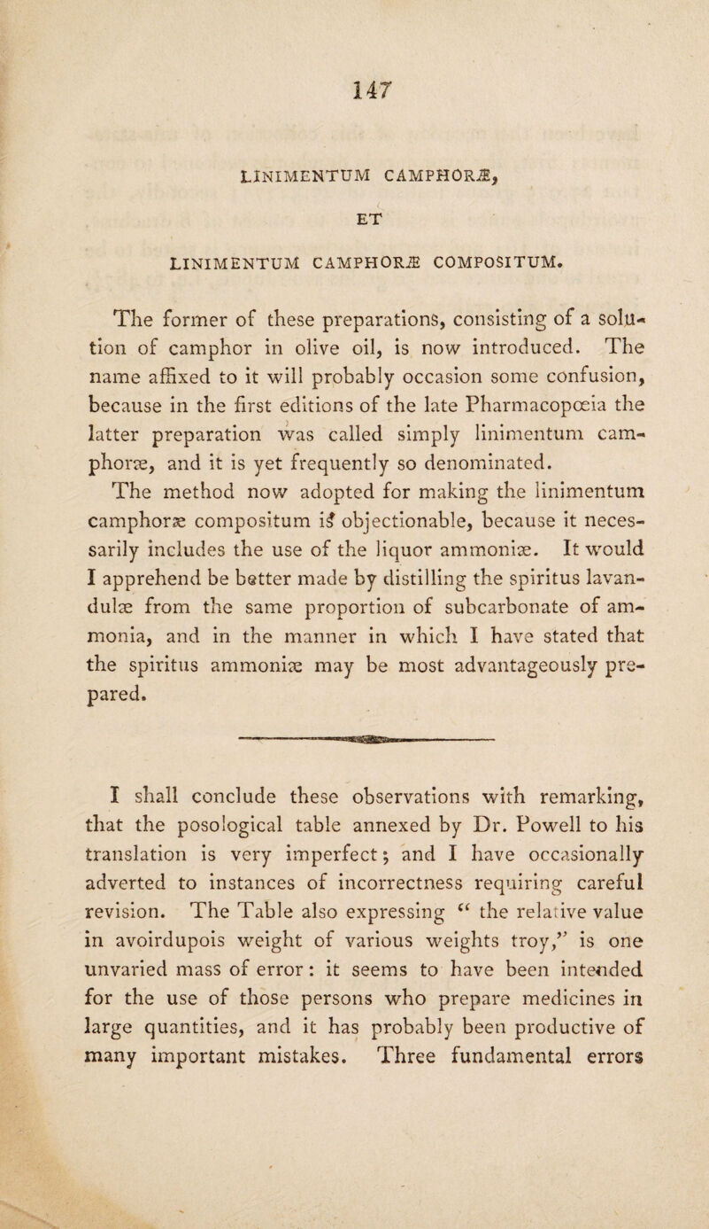 LINIMENTUM CAMPHORS, c ET LINIMENTUM CAMPHORiE COMPOSITUM. The former of these preparations, consisting of a solu¬ tion of camphor in olive oil, is now introduced. The name affixed to it will probably occasion some confusion, because in the first editions of the late Pharmacopoeia the latter preparation was called simply linimentum cam¬ phoric, and it is yet frequently so denominated. The method now adopted for making the linimentum camphoric compositum i4 objectionable, because it neces¬ sarily includes the use of the liquor ammonia. It would I apprehend be better made by distilling the spiritus lavan- dulae from the same proportion of subcarbonate of am¬ monia, and in the manner in which I have stated that the spiritus ammonias may be most advantageously pre¬ pared. I shall conclude these observations with remarking, that the posological table annexed by Dr. Powell to his translation is very imperfect; and I have occasionally adverted to instances of incorrectness requiring careful revision. The Table also expressing “ the relative value in avoirdupois weight of various weights troy/’ is one unvaried mass of error: it seems to have been intended for the use of those persons who prepare medicines in large quantities, and it has probably been productive of many important mistakes. Three fundamental errors