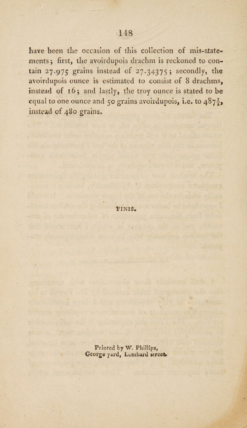 have been the occasion of this collection of mis-state¬ ments ; first, the avoirdupois drachm is reckoned to con¬ tain 27.975 grains instead of 27.34375; secondly, the avoirdupois ounce is estimated to consist of 8 drachms, instead of 16; and lastly, the troy ounce is stated to be equal to one ounce and 50 grains avoirdupois, he. to 487^ instead of 480 grains. riNis. ✓ t / Printed by W. Phillips, George yard, Lombard street.