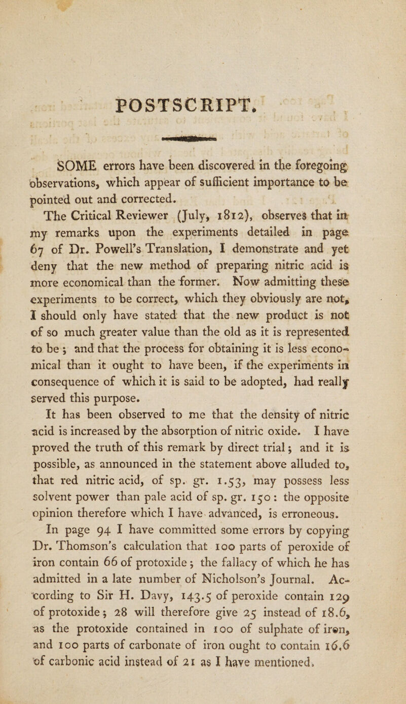 POSTSCRIPT. SOME errors have been discovered in the foregoing observations, which appear of sufficient importance to be pointed out and corrected. The Critical Reviewer (July, 1812), observes that in my remarks upon the experiments detailed in page 67 of Dr. PoweH’s Translation, I demonstrate and yet deny that the new method of preparing nitric acid is more economical than the former. Now admitting these experiments to be correct, which they obviously are not, I should only have stated that the new product is not of so much greater value than the old as it is represented to be ; and that the process for obtaining it is less econo« mical than it ought to have been, if the experiments in consequence of which it is said to be adopted, had really served this purpose. It has been observed to me that the density of nitric acid is increased by the absorption of nitric oxide. I have proved the truth of this remark by direct trial *, and it is possible, as announced in the statement above alluded to9 that red nitric acid, of sp. gr. 1.53, may possess less solvent power than pale acid of sp. gr. 150 : the opposite opinion therefore which I have advanced, is erroneous. In page 94 I have committed some errors by copying Dr. Thomson’s calculation that 100 parts of peroxide of iron contain 66 of protoxide ; the fallacy of which he has admitted in a late number of Nicholson’s Journal. Ac¬ cording to Sir H. Davy, 143.5 of peroxide contain 129 of protoxide 5 28 will therefore give 25 instead of 18.6, as the protoxide contained in 100 of sulphate of iren, and 100 parts of carbonate of iron ought to contain 16,6 of carbonic acid instead of 21 as I have mentioned.