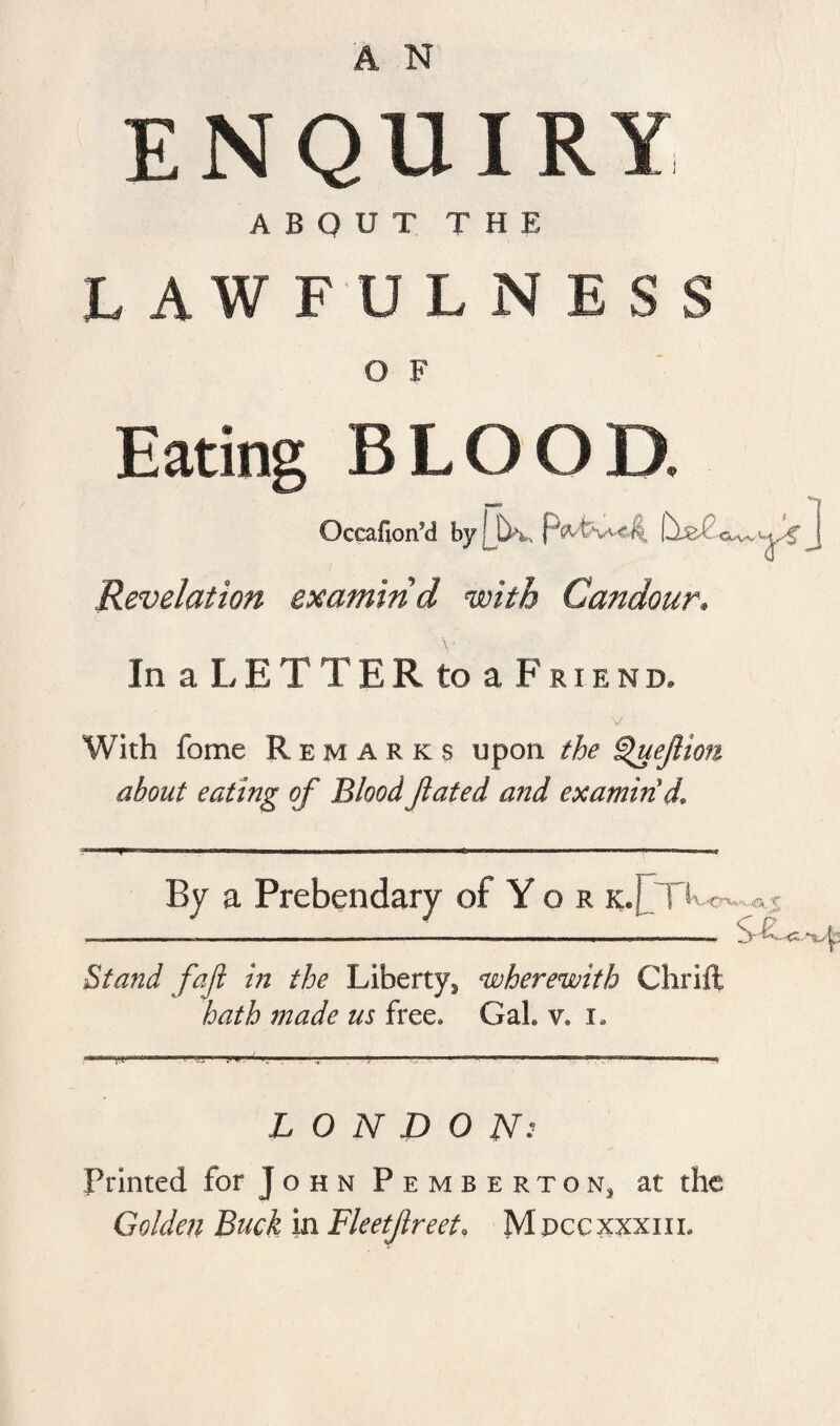 A N ENQUIRY ABOUT THE LAWFULNESS O F Eating BLOOD. Occafion’d by-JiK, PiVfcwe^ Revelation examind with Candour, In a LET T E R to a Friend. With fome Remarks upon the Quejlion about eating of BloodJlated and examin'd. By a Prebendary of Yor k.J_TL«v M3t. f Stand faft in the Liberty s wherewith Chriit hath made us free. GaL v. i. LONDONs Printed for j o h n Pembertons at the Golden Buck in Fleetftreet, Mpccxxxiil