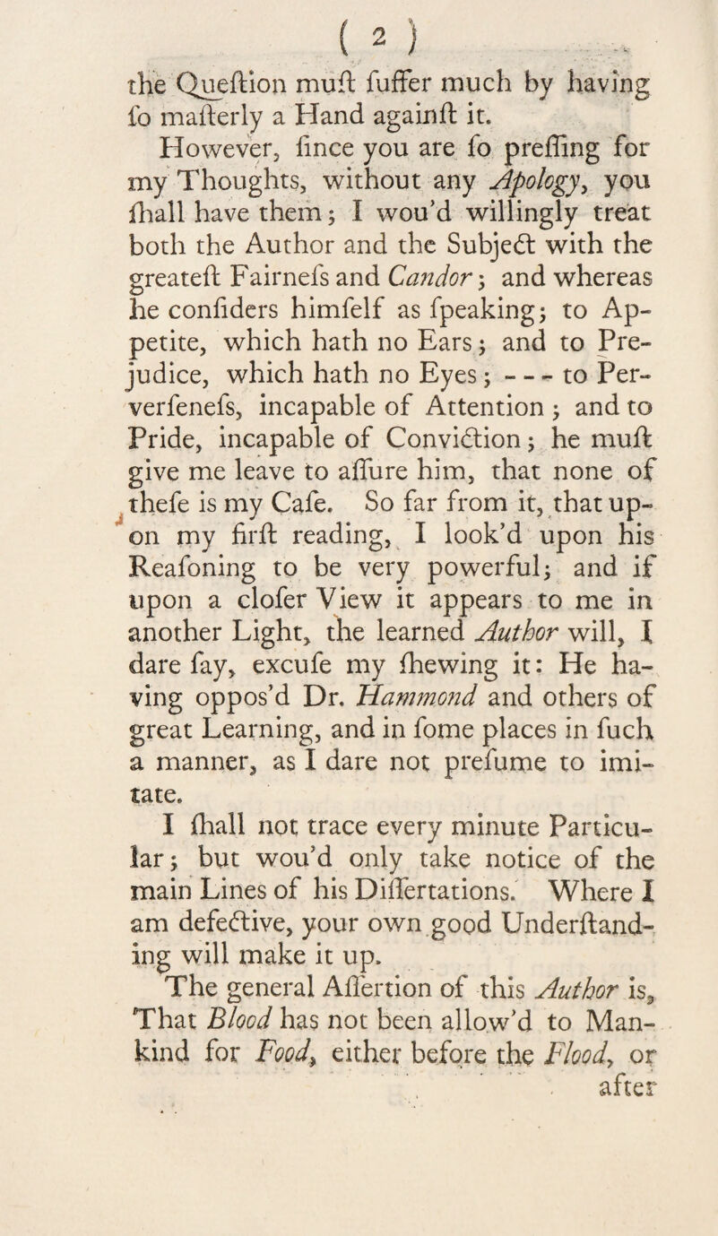 the Queftion muft fuffer much by having fo mafterly a Hand againfl it. However, fince you are fo preffing for my Thoughts, without any Apology, you fhall have them; I wou’d willingly treat both the Author and the Subjedt with the greateft Fairnefs and Candor; and whereas he confiders himfelf as fpeaking; to Ap¬ petite, which hath no Ears; and to Pre¬ judice, which hath no Eyes; - - - to Per- verfenefs, incapable of Attention ; and to Pride, incapable of Convidtion; he muft give me leave to allure him, that none of thefe is my Cafe. So far from it, that up¬ on my firft reading, I look’d upon his Reafoning to be very powerful 3 and if upon a clofer View it appears to me in another Light* the learned Author will, l dare fay, excufe my fhewing it: He ha¬ ving oppos’d Dr. Ham?nond and others of great Learning, and in fome places in fuch a manner, as I dare not prefume to imi¬ tate. I fhall not trace every minute Particu¬ lar; but wou’d only take notice of the main Lines of his Differtations. Where I am defedtive, your own good Underftand- ing will make it up. The general Affertion of this Author is. That Blood has not been allow’d to Man¬ kind for Food, either before the Flood, or after