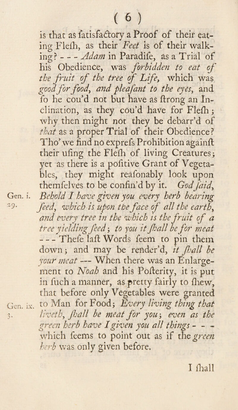 is that as fatisfadory a Proof of their eat¬ ing Flefh, as their Feet is of their walk¬ ing ? - - - Adam in Paradife, as a Trial of his Obedience, was forbidden to eat of the fruit of the tree of Life, which was good for foody and pie afant to the eyes, and fo he cou’d not but have as ftrong an In¬ clination, as they cou’d have for Flefh ; why then might not they be debarr’d of that as a proper Trial of their Obedience? Tho’ we find no exp refs Prohibition againft their ufing the Flefh of living Creatures; yet as there is a pofitive Grant of Vegeta¬ bles, they might reafonably look upon themfelves to be confin’d by it. GodJ'aidy Gen. i. Behold 1 have given you every herb bearing 3 9- feedy which is upon the face of all the earthy and every tree in the which is the fruit of a tree yielding feed; to you it fall be for meat -Thefe laft Words feem to pin them down; and may be render’d, it fall be your meat — When there was an Enlarge¬ ment to Noah and his Posterity, it is put in fuch a manner, as pretty fairly to (hew, that before only Vegetables were granted Gen. ix. t0 Man for Food; Every living thing that livethy fall be meat for you; even as the green herb have I given you all things - - - which feems to point out as if the green herb was only given before. I fhall