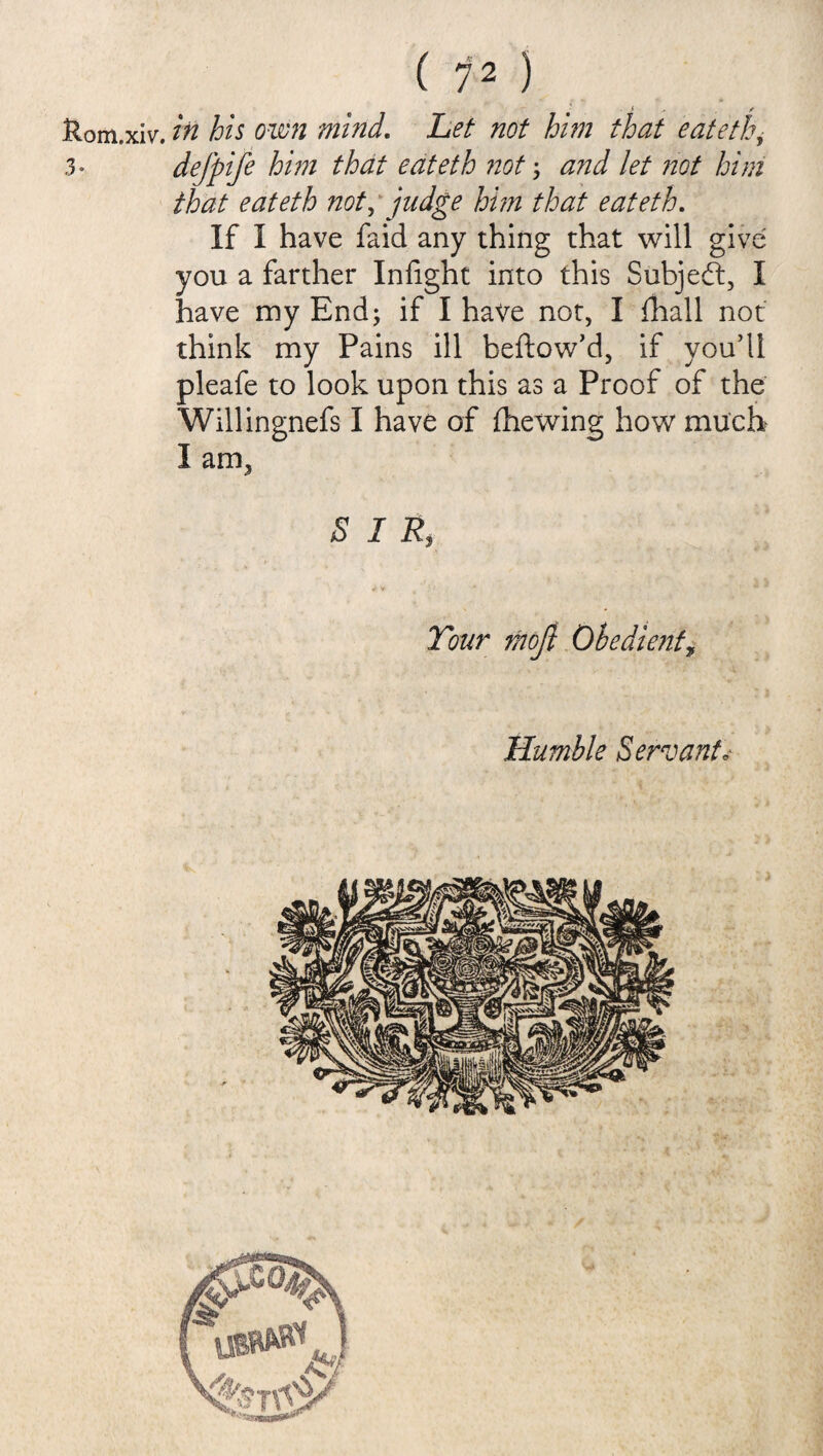 Rom.xiv. in his own mind. Let not him that eateth, 3* defpife him that eateth not \ and let not him that eateth not, judge him that eateth. If I have faid any thing that will giv you a farther Infight into this Subject, have my End; if I have not, I {hall not think my Pains ill beftow’d, if you’ll pleafe to look upon this as a Proof of the Willingnefs I have of (hewing how much I am3 SIR «*• v s ’ : > * Tour moji Obedient, Humble Servant*