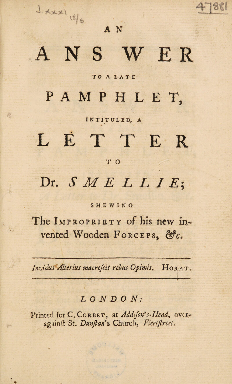 A N S W ER TO A LATE PAMPHLET, INTITULED, A * LETTER T O Dr. S M E L L I E-, SHEWING The Impropriety of his new in¬ vented Wooden Forceps, &c. Jnvidus Alter ius macrejcit rebus Opimis. Ho rat, *■** A N LONDON: Printed for C. Corbet, at Addifon’s-Head, over again ft St. Dunftari*s Church, Fleetftreet.