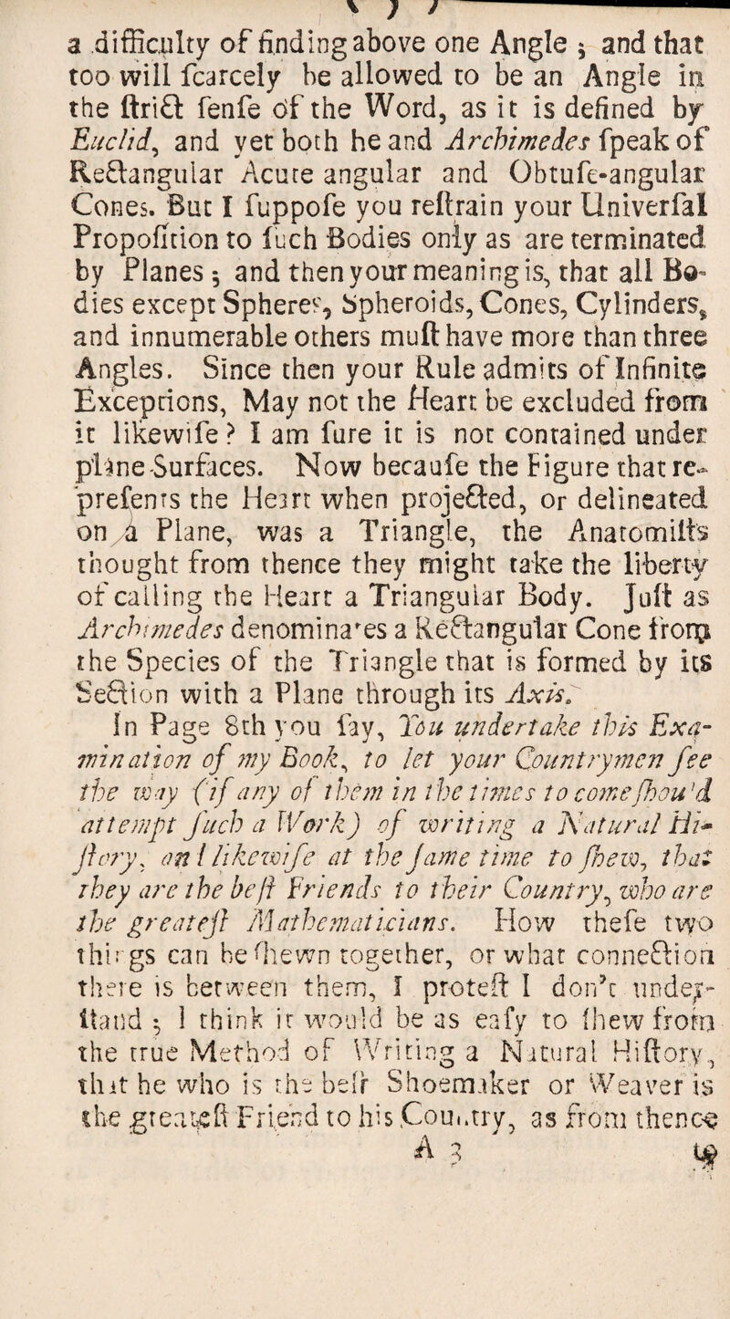 a difficulty of finding above one Angle $ and that too will fcarcely be allowed to be an Angle in the ftriCt fenfe c>f the Word, as it is defined by Euclid, and yet both he and Archimedes {peak of Rectangular Acute angular and Obtufe-angular Cones. But I fuppofe you reltrain your Univerfal Proportion to inch Bodies only as are terminated by Planes 5 and then your meaning is, that all Bo¬ dies except Spheres, Spheroids, Cones, Cylinders* and innumerable others mufthave more than three Angles. Since then your Rule admits of Infinite Exceptions, May not the Heart be excluded from it likewife ? I am fare it is not contained under pH ne-Surfaces. Now becaufe the Figure that re- prefems the Heart when projected, or delineated on Jl Plane, was a Triangle, the Anatomilts thought from thence they might take the liberty of calling the Heart a Triangular Body. Juft as Archimedes denominates a ReCtangutar Cone from the Species of the Triangle that is formed by its SeCtion with a Plane through its Axis. In Page 8th you fay, Ton undertake this Exa¬ mination of ?ny Book^ to let your Countrymen fee the may {if any of them in the times to comefhou'd attempt fitch a Work) of writing a Natural Hi* jiory, aril likewife at the fame time to /hew, that they are the be ft Friends to their Country^ who are the great eft Mathematicians. How thefe two things can beffiewn together, or what connection there is between them, I proteft I don’t undej- Itatid ^ 1 think ir would be as eafy to fhew from the true Method of Writing a Natural Hiftory, thit he who is the heir Shoemaker or Weaver is the great# ft Friend to his .Country, as from thence A 3