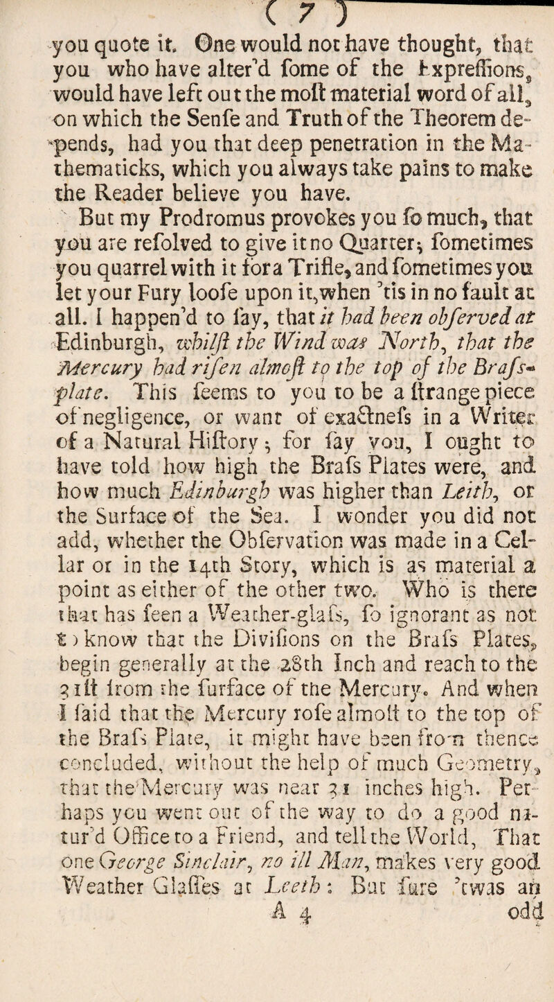 you quote it One would not have thought, that you who have alter'd fome of the Pxpreffions§ would have left out the molt material word of all, on which the Senfe and Truth of the Theorem de~ pends, had you that deep penetration in the Ma~ thematicks, which you always take pains to make the Reader believe you have. But my Prodromus provokes you fo much, that you are refolved to give it no Quarter* fometimes you quarrel with it fora Trifle, and fometimes you let your Fury loofe upon it,when Vis in no fault ac all. 1 happen’d to lay, that it bad been obfervedat Edinburgh, whilji the Wind wa# Norths that the Mercury had rifen almeji to the top of the Brafs- plate. This fee ms to you to be a (trange piece of negligence, or want of exaftnefs in a Writer of a Natural Hiftory * for fay you, I ought to have told how high the Brafs Piates were, and how much Edinburgh was higher than Leith, or the Surface of the Sea. I wonder you did not add, whether the Obfervation was made in a Cel¬ lar or in the 14th Story, which is as material a point as either of the other two. Who is there that has feen a Weather-glafs, fo ignorant as not t > know that the Divifions on the Brafs Plates., begin generally at the 28th Inch and reach to the 3 lit from the furface of the Mercury. And when I laid that the Mercury rofealmolt to the top of the Brafs Plate, it might have been from thence concluded, without the help of much Geometry, that the'Mercury was near 31 inches high. Per¬ haps you went out of the way to do a good ni- tur d Office to a Friend, and tell the World, That one George Sinclair, no ill Gian, makes very good Weather Glades at Leeth: But fare A was an * A 4 odd