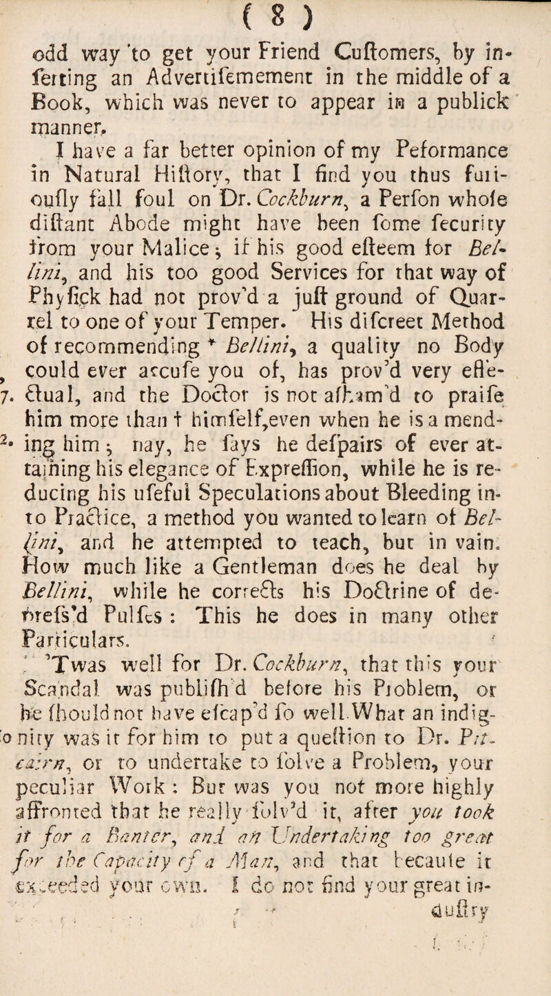 odd way 'to get your Friend Cuftomers, by in¬ ferring an Advertifemement in the middle of a Book, which was never to appear in a publick manner. I have a far better opinion of my Peformance in Natural Hiftory, that I find you thus fuii- oufly fall foul on Dr. Cockburn, a Perfon whole diftant Abode might have been fome fecurity from your Malice* if his good efteem for Bel¬ lini, and his too good Services for that way of Phyfi.ck had not proved a jult ground of Quar¬ rel to one of your Temper. His difcreet Method of recommending * Bellini, a quality no Body 9 could ever accufe you of, has proved very efl’e- 7. dual, and the Docfor is not afharrfd to praife him more than t hinnfelf,even when he is a mend- 2* ing him ^ nay, he fays he defpairs of ever at¬ taining his elegance of Exprelfion, while he is re¬ ducing his ufefui Speculations about Bleeding in¬ to Practice, a method you wanted to learn of Bel- ljniy and he attempted to teach, but in vain. How much like a Gentleman does he deal by Bellini, while he corrects his Doftrine of de- fnefs’d Pulfcs : This he does in many other Particulars. f Twas well for Dr. Cockburn, that this your' Scandal was publifh d before his Pioblem, or he fhouldnot have efcap’d fo well.What an indig- •oniry was it for him to put a queltion to Dr. Pit. caim, or to undertake to folve a Problem, your peculiar Work : But was you not more highly affronted that he really fblv’d it, after you took it for a Banter, and an Undertaking too great for the Capacity rf a Man, and that 'recante it exceeded year own. I do not find your great in- . . f ■* dufiry