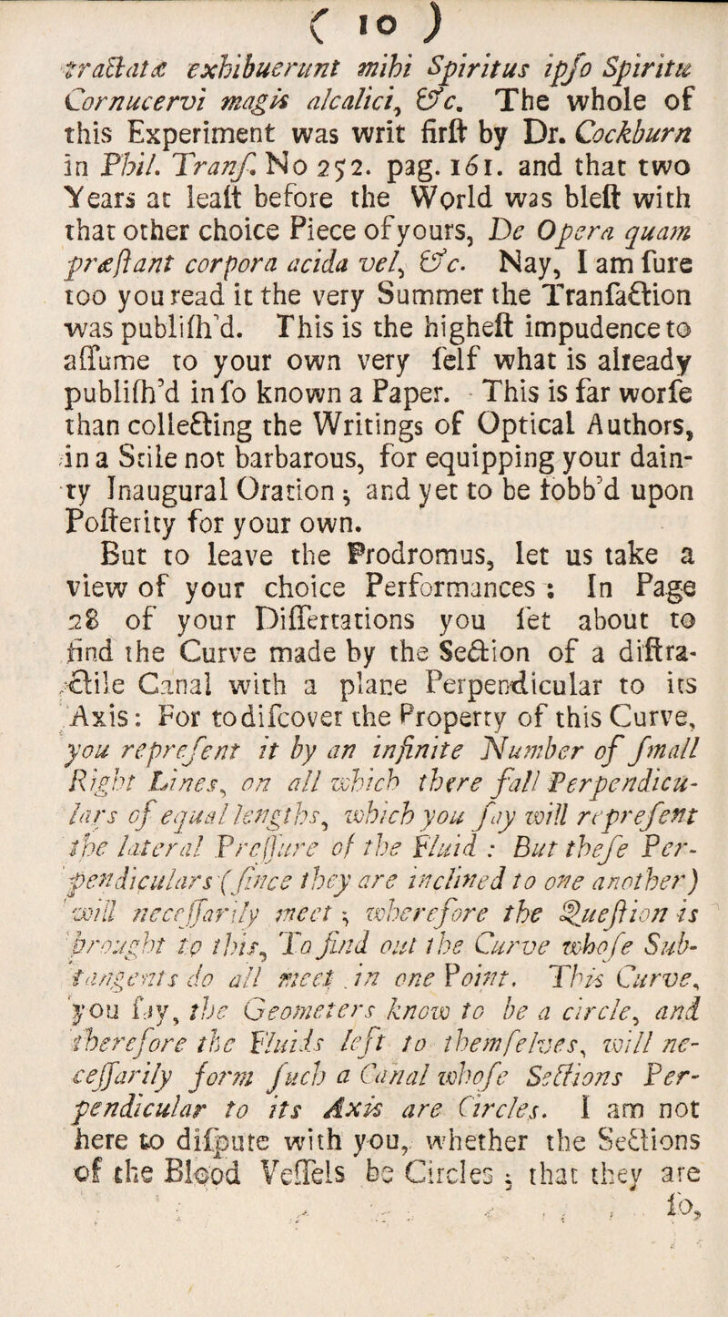 C 10J trail aid exhibuerunt m'ibi Spirit us ipfo Spirits Cornucervi mag Is alcalici, Pfc. The whole of this Experiment was writ firft by Dr. Cockburn in Phil. Tranfi No 252. pag. 161. and that two Years at lealt before the World was blett with that other choice Piece of yours, De Opera quam prtflant corpora acida vel^ Pfc. Nay, I am Pure too you read it the very Summer the Tran faction was publifh d. This is the higheft impudence to affume to your own very felf what is already publifh’d info known a Paper. This is far worfe than collefting the Writings of Optical Authors, in a Stile not barbarous, for equipping your dain¬ ty Inaugural Oration * and yet to be fobb’d upon Pofterity for your own. But to leave the Prodromus, let us take a view of your choice Performances ; In Page 28 of your Differtations you let about to find the Curve made by the Section of a di'ftra- ,£li!e Canal with a plane Perpendicular to its Axis: For todifeover the Property of this Curve, you reprefent it by an infinite Number of j'mall Right Lines, on all which there fall Perpendicu¬ lars of equal lengths, which you fay will reprefent the lateral Prepare of the Fluid : But thefe Per¬ pendiculars (free they are inclined to one another) will neceffarily meet wherefore the Sluef ion is brought to this, To find out the Curve whofe Sub- tangents do all meet; . in one Point, This Curve, you fay, the Geometers know to be a circle, and therefore the Fluids left to themfeIves, will ne¬ ceffarily form /neb a Canal whofe Self ions Per¬ pendicular to its Axis are Circles. i am not here to difpute with you, whether the Sections of the Blood VeSels be Circles , that they are ; ,, . . , iO?