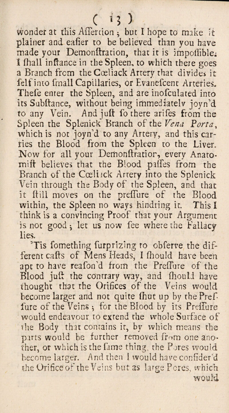 c u) Wonder at this AiTercion ^ but I hope to make it plainer and ealier to be believed than you have made your Demonftration, that it is impoffible; 1 fhall inftance in the Spleen, to which there goes a Branch from theCoeliack Artery that divides it felf into fmall Capillaries, or Evanefcenc Arteries. Thefe enter the Spleen, and are inofculated into its Subftance, without being immediately joyn'd to any Vein. And juft fo there arifes from the Spleen the Splenick Branch of the Vena Porta, which is not joyn'd to any Artery, and this car¬ ries the Blood from the Spleen to the Liver. Now for all your Dettionftratior, every Anato* mift believes that the Blood paffes from the Branch of the Coeliick Artery into the Splenick Vein through the Body of the Spleen, and that it ft ill moves on the preffure of the Blood within, the Spleen no ways hindring it. This I think is a convincing Proof that your Argument is not good ^ let us now fee where the Fallacy lies. Tis fomething furprizing to obferve the dif¬ ferent cafts of Mens Heads, I fhould have been apt to have reafon'd from the Preffure of the Blood juft the contrary way, and fhouli have thought that the Orifices of the Veins would become larger and not quite Unit up by tbePref Pure of the Veins $ for the Blood by its Preffure would endeavour to extend the whole Surface of the Body that contains it, by which means the parts would he further removed from one ano¬ ther, or which is the fame thing, the Pores would become larger. And then 1 would have confider'd the Orifice of the Veins but as large Pores, which WOUM