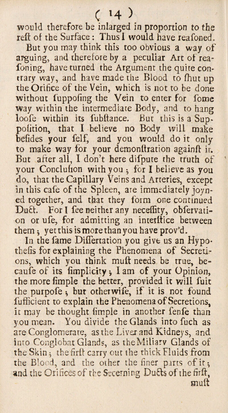 would therefore be inlarged in proportion to the reft of the Surface: Thus I would have reafoned. But you may think this too obvious a way of arguing, and therefore by a peculiar Art of rea- foning, have turned the Argument the quite con¬ trary way, and have made the Blood to fhut up the Orifice of the Vein, which is not to he done without fuppofing the Vein to enter for focne way within the intermediate Body, and to hang loofe within its fubftance. But this is a Sup- pofition, that I believe no Body will make befides your felf, and you would do it only to make way for your demonftration againft ir. But after all, I don’t here difpute the truth of your Conclufion with you * for I believe as you do, that the Capillary Veins and Arteries, except in this cafe of the Spleen, are immediately joyn- ed together, and that they form one continued Duft. For l fee neither any neceflity, obfervati- on or ufe, for admitting an intetttice between them * yet this is more than you have prov’d. In the fame Difiertation you give us an Hypo* thefls for explaining the Phenomena of Secreti¬ ons, which you think mutt needs be true, be* caufe of its fimplicity * I am of your Opinion, the more fimple the better, provided it will fuit the purpofe *, but otherwife, if it is not found fufficient to explain the Phenomena of Secretions, it may be thought fimple in another fenfe than you mean. You divide the Glands into fuch as are Conglomerate, as the Liver and Kidneys, and into Conglobat Glands, as theMiliarv Glands of the Skin * the firft carry out the thick Fluids from the Blood, and the other the finer parts of ir^ and the Orifices of the Secerning Duels of the firft, mult