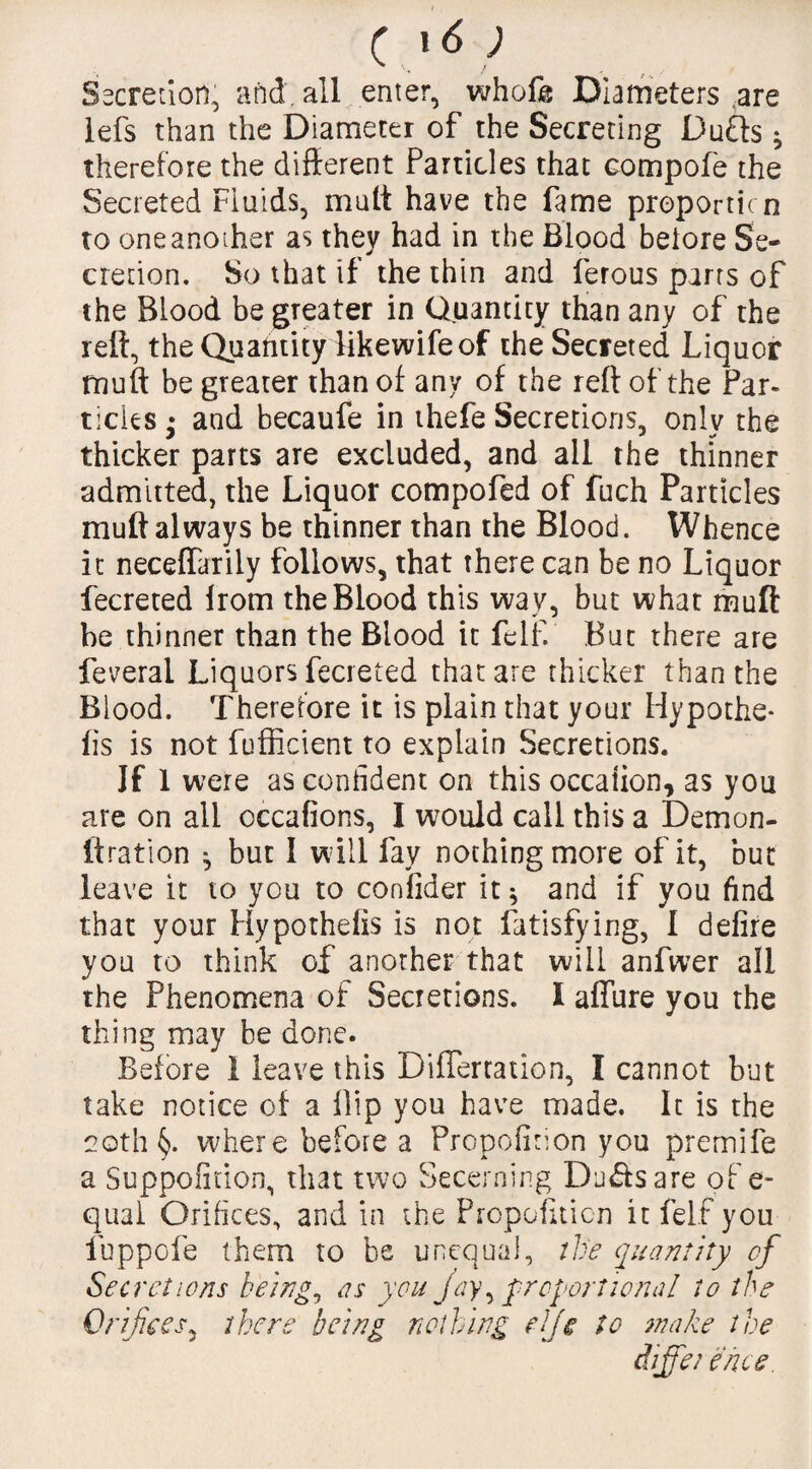 Secretion, and. all enter, whofe Diameters are lefs than the Diameter of the Secreting Duffs * therefore the different Particles that compote the Secreted Fluids, mutt have the fame proportion to one another as they had in the Blood beiore Se¬ cretion. So that if the thin and ferous parrs of the Blood be greater in Quantity than any of the reft, the Quantity likewifeof the Secreted Liquor muff be greater than of any of the reft of the Par¬ ticles • and becaufe in thefe Secretions, only the thicker parts are excluded, and all the thinner admitted, the Liquor compofed of fuch Particles rauft always be thinner than the Blood. Whence it neceffarily follows, that there can be no Liquor fecreted Irom the Blood this way, but what muft be thinner than the Blood it felf. But there are feveral Liquors fecreted that are thicker than the Blood. Therefore it is plain that your Hypothe¬ cs is not fufficient to explain Secretions. If 1 were as confident on this occation, as you are on all occafions, I would call this a Demon- ftration ^ but 1 will fay nothing more of it, but leave it to you to confider it * and if you find that your Hypothefis is not fatisfying, 1 defire you to think of another that will anfwer all the Phenomena of Secretions. I affure you the thing may be done. Before 1 leave this Differtation, I cannot but take notice of a flip you have made. It is the 20th §. where before a Propofirion you premife a Suppofirion, that two Secerning Du&sare of e- qual Orifices, and in the Propofiticn it felf you fuppofe them to be unequal, the quantity of Secretions being, as you Jay\ proportional to the Orifices, there being nothing eijc to make the diffet e nee.