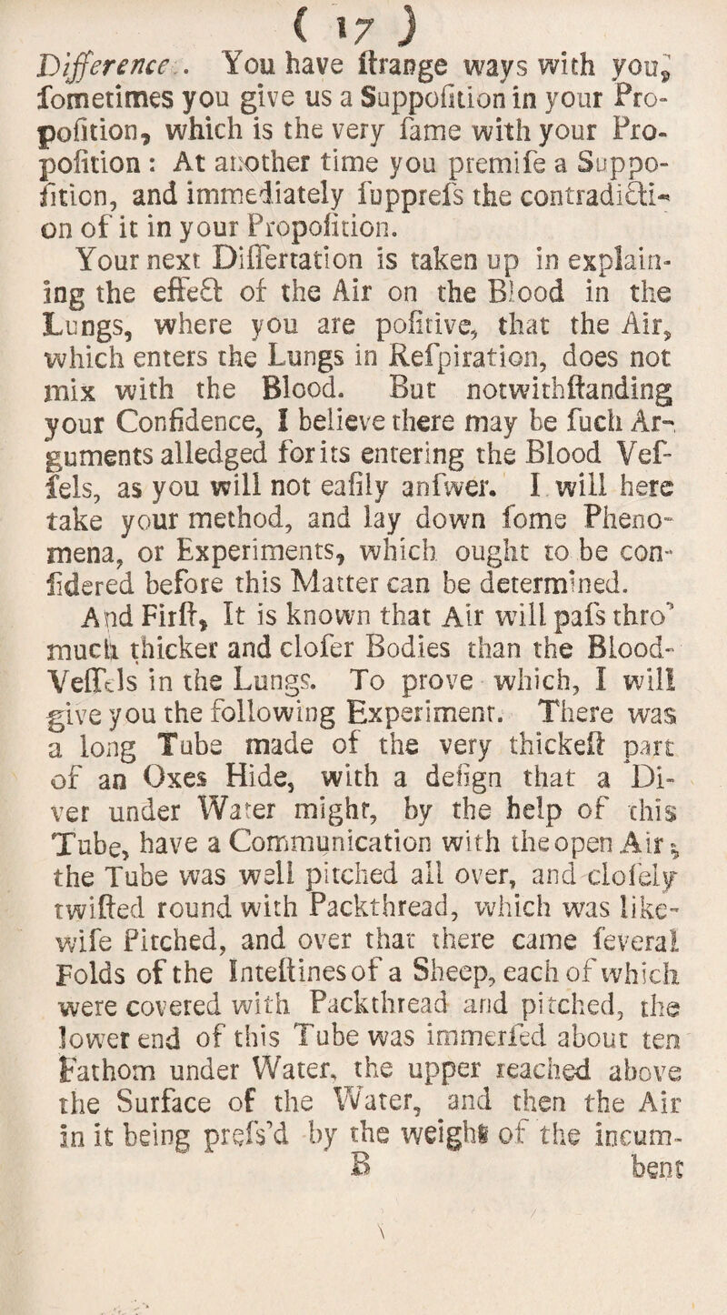 Difference . You have ftrange ways with you*, fometimes you give us a Suppofuionin your Pro- pofition, which is the very fame with your Pro- pofition : At another time you premife a Suppo- fition, and immediately fopprefs the contradiOL* on of it in your Propolition. Your next Differtation is taken up in explain¬ ing the effeQ: of the Air on the Blood in the Lungs, where you are pofitive, that the Air, which enters the Lungs in Refpiration, does not mix with the Blood. But notwithftanding your Confidence, I believe there may be fucti Ar¬ guments alledged forits entering the Blood Vef- fels, as you will not eafily anfwer. I will here take your method, and lay down feme Pheno¬ mena, or Experiments, which ought to be con- iidered before this Matter can be determined. And Firlf, It is known that Air will pafs thro much thicker and clofer Bodies than the Blood- Vefftls in the Lungs. To prove which, I will give you the following Experiment. There was a long Tube made of the very thickeft part of an Oxes Hide, with a defign that a Di¬ ver under Water might, by the help of this Tube, have a Communication with the open Air* the Tube was well pitched all over, and delay twilled round with Packthread, which was like- wife Pitched, and over that there came feveral Folds of the Inteftinesof a Sheep, each of which were covered with Packthread arid pitched, the lower end of this Tube was immerfed about ten Fathom under Water, the upper reached above the Surface of the Water, and then the Air in it being prefs’d by the weight of the incum- B bent