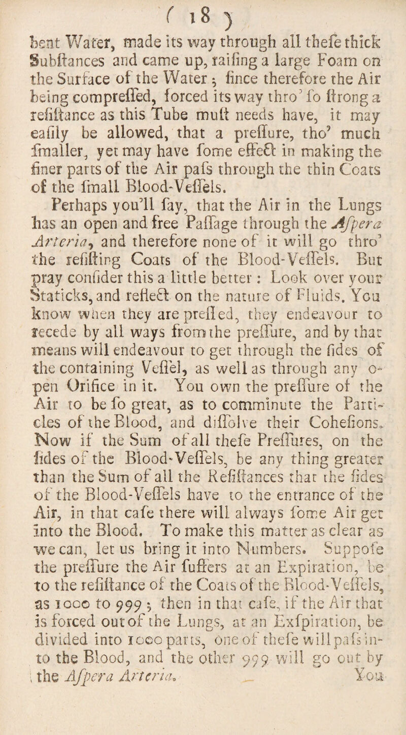 Bent Wafer, made its way through all thefe thick Subftances and came up, railing a large Foam on the Surface of the Water ^ fince therefore the Air being compreffed, forced its way thro fo Prong a refinance as this Tube mult needs have, it may eafiiy be allowed, that a preffure, tho9 much fmaller, yet may have forme effeQ in making the finer parts of the Air pafs through the thin Coats of the fmall Blood-Veffels. Perhaps you'll fay, that the Air in the Lungs has an open and free Palfage through the Afpera- Arteria, and therefore none of it will go thro5 the refilling Coats of the Blood-Veflels. But pray confider this a little better: Look over your Staticks, and relief! on the nature of Fluids. You know when they areprelled, they endeavour to recede by all ways from the preffure, and by that means will endeavour to get through the Tides of the containing Veffel, as well as through any o» pen Orifice in it. You own the preffure of the Air to be fo great, as to comminute the Parti¬ cles of the Blood, and diffolve their Cohefions0 Now if the Sum of all thefe Preffures, on the fides of the Blood-Veffels, be any thing greater than the Sum of all the Refinances that the fides of the Blood-Veffels have to the entrance of the Air, in that cafe there will always force Air get Into the Blood. To make this matter as clear as we can, let us bring it into Numbers. Suppofe the preffure the Air fuffers at an Expiration, be to the refinance of the Coats of the Blood-Veffels, as igo© to 999 *, then in that cafe, if the Air that is forced out of the Lungs, at an Exfpiration, be divided into i goo parts, one of thefe will pafs in¬ to the Blood, and the other 999 will go out by 1 the Afpera Arteria* >_ You.