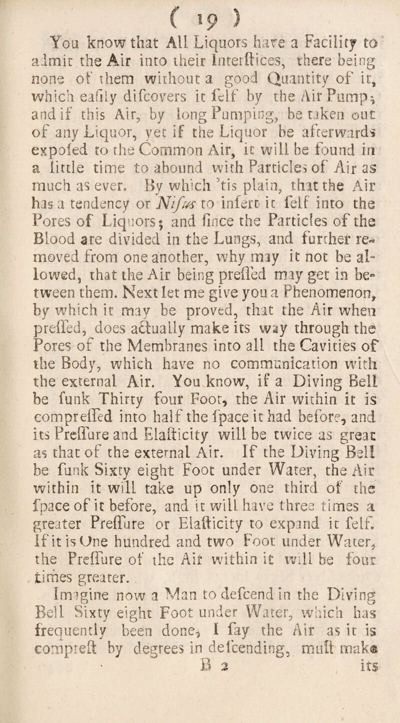 You know that All Liquors hare a Facility to admit the Air into their Interftices, there being none of them without a good Quantity of it, which easily difcovers it felf by the Air Pump*, and if this Air, by long Pumping, be taken out of any Liquor, yet if the Liquor be afterwards expofed to the Common Air, it will be found in a little time to abound with Particles of Air as much as ever. By which his plain, that the Air has a tendency or Nifus to inlerc it felf into the Pores of Liquors 5 and fince the Particles of the Blood are divided in the Lungs, and further re¬ moved from one another, why any it not be al¬ lowed, that the Air being prefled may get in be¬ tween them. Next let me give you a Phenomenon, by which it may be proved, that the Air when prefled, does actually make its way through the Pores of the Membranes into all the Cavities of the Body, which have no communication with the external Air. You know, if a Diving Bell be funk Thirty four Foot, the Air within it is comprefled into half the fpace it had before, and its Preflure and Elaftidty will be twice as great as that of the external Air. If the Diving Bel! be funk Sixty eight Foot under Water, the Air within it will take up only one third of the fpace of it before, and it will have three times a greater Preflure or Elaftidty to expand it felf. if it is One hundred and two Foot under Water* the Preflure of the Air within it will be four , times greater. Imagine now a Man todefcendin the Diving Bell Sixty eight Foot under Water, which has frequently been done, I fay the Air as it is compieft by degrees in defending, muit mak® B 2 its