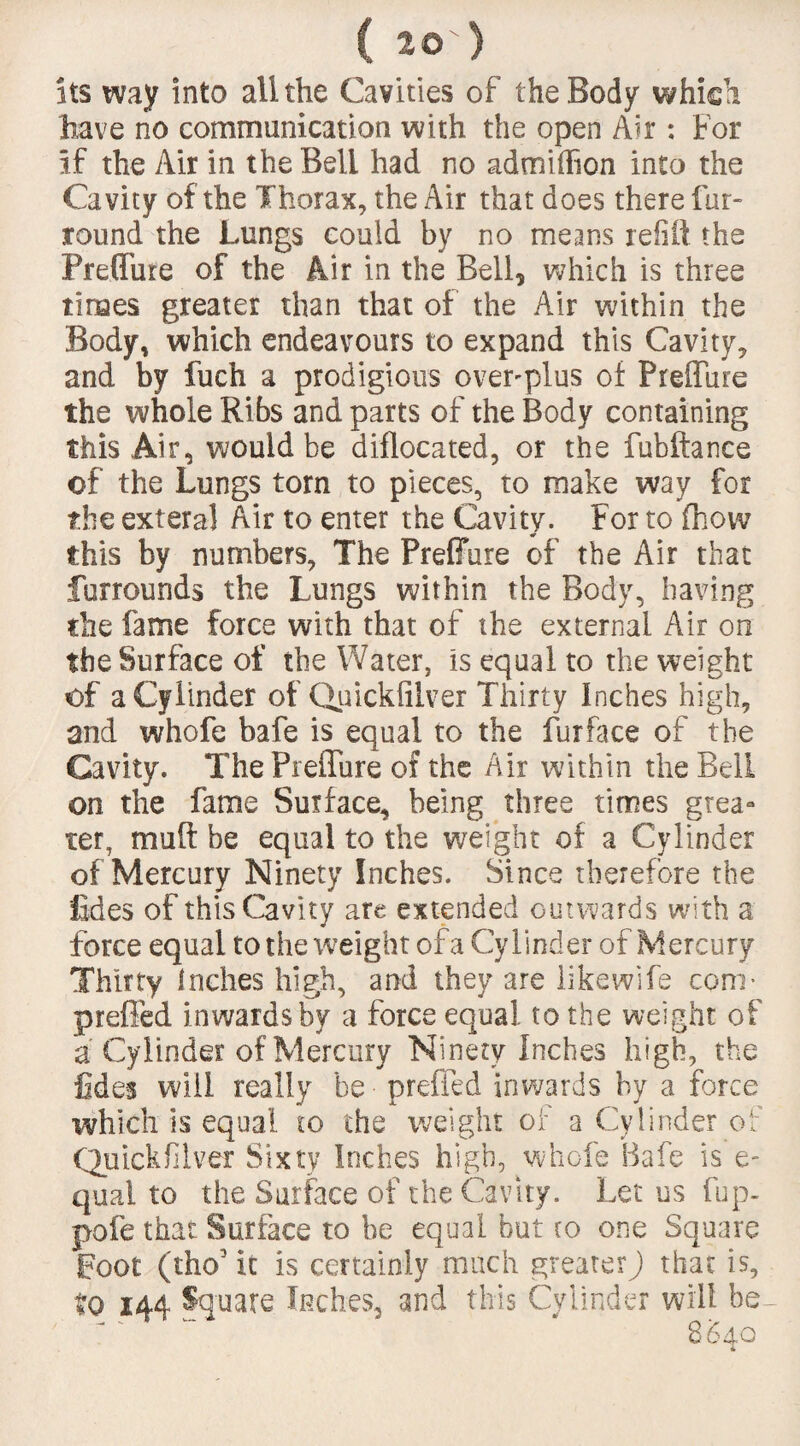 its way into all the Cavities of the Body which have no communication with the open Air: For if the Air in the Bell had no admiffion into the Cavity of the Thorax, the Air that does there fur- round the Lungs could by no means relift the Preffure of the Air in the Bell, which is three times greater than that of the Air within the Body, which endeavours to expand this Cavity, and by fuch a prodigious over-plus of Preffure the whole Ribs and parts of the Body containing this .Air, would be diflocated, or the fubftance of the Lungs torn to pieces, to make way for the exteral Air to enter the Cavity. For to fhow this by numbers, The Preffure of the Air that Surrounds the Lungs within the Body, having the fame force with that of the external Air on the Surface of the Water, is equal to the weight of a Cylinder of Quickfilver Thirty Inches high, and whofe bafe is equal to the fur face of the Cavity. The Preffure of the Air within the Bell on the fame Surface, being three times grea¬ ter, mud be equal to the weight of a Cylinder of Mercury Ninety Inches. Since therefore the 'tides of this Cavity are extended outwards with a force equal to the weight of a Cylinder of Mercury Thirty Inches high, and they are likewife com* preffed inwards by a force equal to the weight of a Cylinder of Mercury Ninety Inches high, the tides will really be preffed inwards by a force which is equal to the weight of a Cylinder of Quickfilver Sixty Inches high, whofe Bafe is e- qual to the Surface of the Cavity. Let us fup- pofe that Surface to be equal but to one Square poor (tho3 it is certainly much greater) that is, to 144 %uate Inches, and this Cylinder will be-