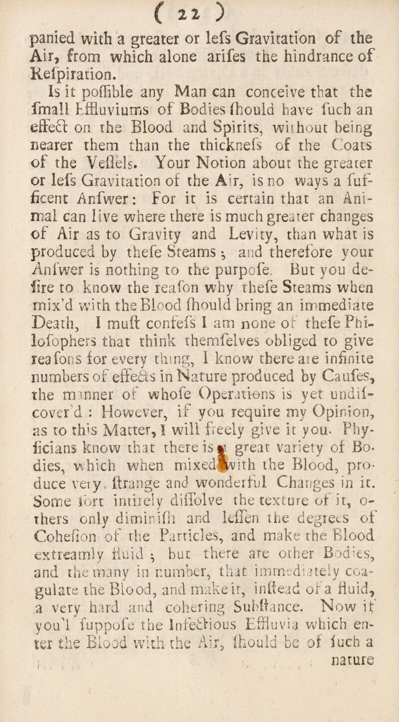 parried with a greater or lefs Gravitation of the Air, from which alone arifes the hindrance of Kelpiration. Is it poffibie any Man can conceive that the fmall Effluviums of Bodies (hould have fuch an effect on the Blood and Spirits, without being nearer them than the thicknefs of the Coats of the Veflels. Your Notion about the greater or lefs Gravitation of the Air, is no ways a fuf- ficent Anfwer: For it is certain that an Ani¬ mal can live where there is much greater changes of Air as to Gravity and Levity, than what is produced by thefe Steams *, and therefore your Anfwer is nothing to the purpofe. But you de- lire to know the reafon why thefe Steams when mix’d with the Blood fhould bring an immediate Death, I mutt confefs 1 am none of thefe Phi- lofophers that think themfelves obliged to give reafons for every thing, 1 know there are infinite numbers of effe&s in Nature produced by Caufes, the itnnner of whofe Operations is yet undif- cover d : However, if you require my Opinion, as to this Matter, I will freely give it you. Phy- iicians know that there is « great variety of Bo¬ dies, which when mixedjvith the Blood, pro¬ duce very, ftrange and wonderful Changes in it. Some ion inthely diffolve the texture of it, o- thers only diminifh and leffen the degrees of Cohefion of the Particles, and make the Blood extreamly fluid * but there are other Bodies, and the many in number, that immediately coa¬ gulate the Blood, and make it, inftead of a fluid, a very hard and cohering Subttance. Now if youtt fuppofe the InfeQious Effluvia which en¬ ter the Blood with the Air, Ihould be of fuch a nature