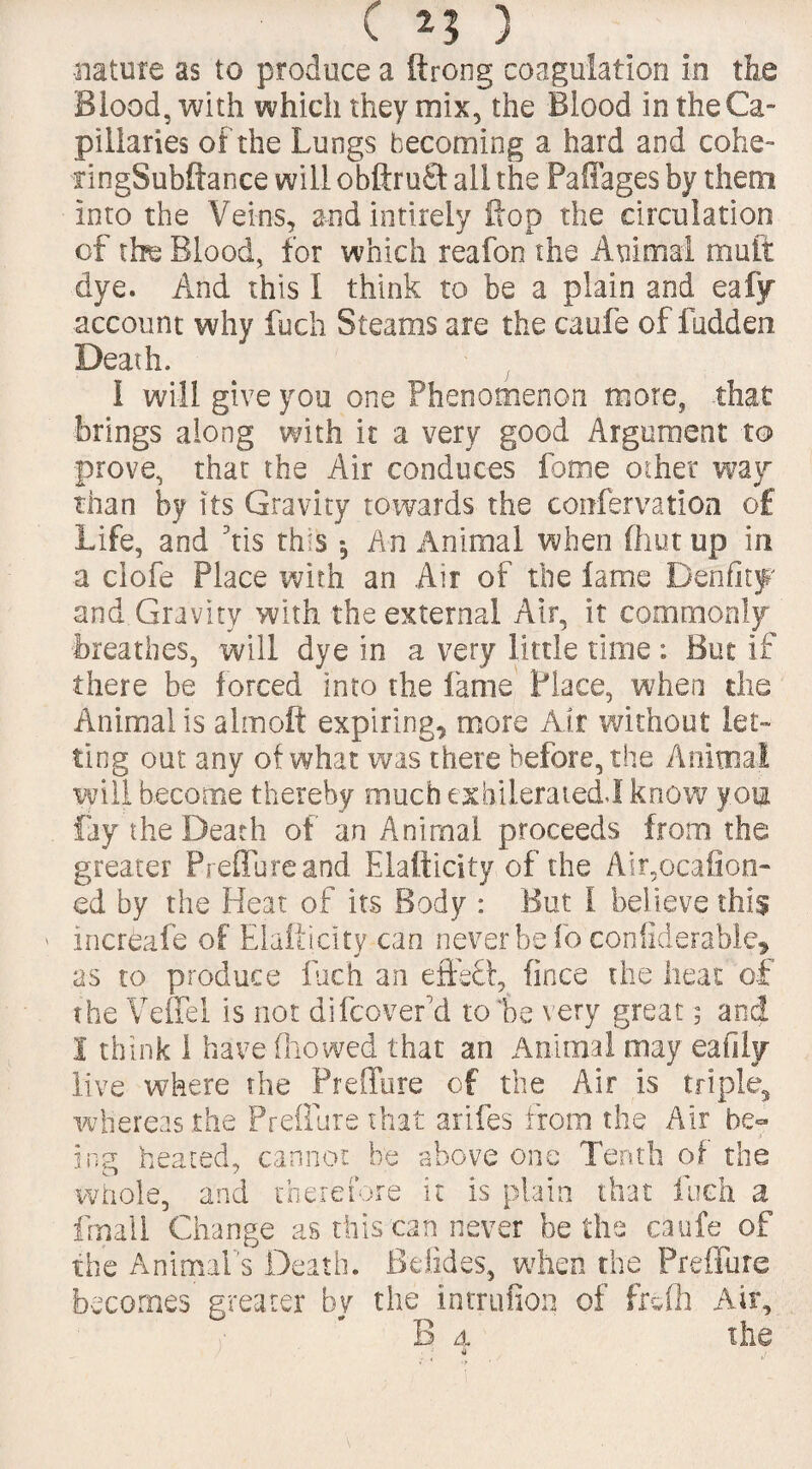 •nature as to produce a ftrong coagulation in the Blood, with which they mix, the Blood in the Ca¬ pillaries of the Lungs becoming a hard and cohe- ringSubftance will obftru£t all the Paffages by them into the Veins, and intirely flop the circulation of the Blood, for which reafon the Animal mult dye. And this I think to be a plain and eafy account why fuch Steams are the caufe of fudden Death. I will give you one Phenomenon more, that brings along with it a very good Argument to prove, that the Air conduces fame ocher wav than by its Gravity towards the confervation of Life, and his this An Animal when fhut up in a clofe Place with an Air of the lame Denfity and Gravity with the external Air, it commonly breathes, will dye in a very little time : But if there be forced into the lame Place, when the Animal is almoft expiring, more Air without let¬ ting out any of what was there before, the Animal will become thereby much exhileraiedi know you fay the Death of an Animal proceeds from the greater Prefib re and Elafticity of the Allocation- ed by the Heat of its Body : But 1 believe this ' mcreafe of Elafticity can never be fo coniiderable, as to produce fuch an effsff, fince the heat of the Veuel is not difcovefd to be very great; and I think 1 havelhowed that an Animal may eaiily live where the Preffure of the Air is triple, whereas the Preffure that arifes from the Air be¬ ing heated, cannot be above one Tenth of the whole, and therefore it is plain that fuch a fmall Change as this can never be the caufe of the Animal's Death. Bolides, when the Preffure becomes greater hv the intrufion of fifth Air, B d the