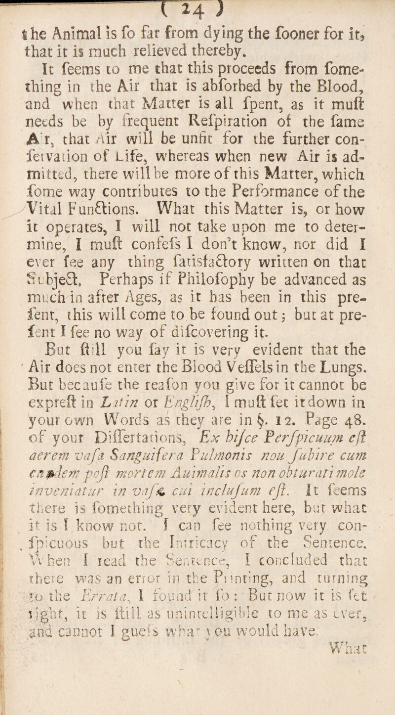 the Animal is fo Far from dying the fooner for it, that it is much relieved thereby. It Teems to me that this proceeds from fome- thing in the Air that is abforbed by the Blood, and when that Matter is all fpent, as it mull needs be by frequent Refpiration of the fame A r, that Air will be unfit for the further con- fetvation of Life, whereas when new Air is ad¬ mitted, there will be more of this Matter, which fome way contributes to the Performance of the Vital Functions. What this Matter is, or how it operates, I will not take upon me to deter¬ mine, I muff confefs I don’t know, nor did I ever fee any thing fatisfacfory written on that Subject. Perhaps if Philofophy be advanced as much in after Ages, as it has been in this pre¬ lent, this will come to be found out 5 but at pre¬ fect I fee no way of difcovering it. But ft ill you fay it is very evident that the ' Air does not enter the Blood Veflelsin the Lungs. But becaufe the reafon you give for it cannot be etc p reft in Lit in or Englijh, I mutt fet it do'wn in your own Words as they are in §. 12. Page 48-. of your Diflertadons, Ex hijce Perfpicuum eft aerem vafa Sanguifera Pulmonis non future cum en^dem go ft mortem Aumalis cs non obi urati mole invent at ur in vaj'& cm inclujum eft. It Teems there is fomething very evident here, bur what it is ! know not. f can Tee nothing very con- fpicuous but the Intricacy of the Sentence. v t 1 a W hen I read the Sentence, 1 concluded that there to th was an error in the Printing, and turning e Errata, 1 found it fo : But now it is fet tight, it is (till as unintelligible to me as ever, and cannot 1 guels what \ ou would have. La* «■ What
