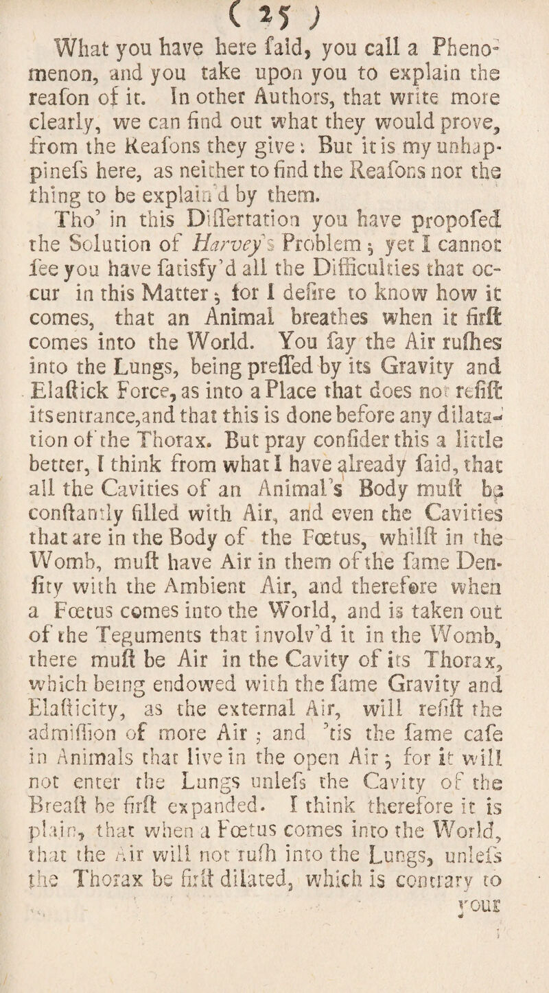 What you have here fald, you call a Pheno¬ menon, and you take upon you to explain the reafon of it. In other Authors, that write more clearly, we can find out what they would prove, from the Reafons they give; But iris my unhap- pinefs here, as neither to find the Reafons nor tbs thing to be explain'd by them. Tho’ in this DUIertation you have propofed the Solution of Harvey % Problem 5 yet 1 cannot fee you have fatisfy’d all the Difficulties that oc¬ cur in this Matter * tor i defire to know how it comes, that an Animal breathes when it firft comes into the World. You fay the Air rufties into the Lungs, being preffed by its Gravity and Elaftick Force, as into a Place that does no refill: its entrance,and that this is done before any dilata¬ tion of the Thorax. But pray confider this a little better, I think from what I have already faid, that all the Cavities of an Animals Body muft bp conftamly filled with Air, and even the Cavities that are in the Body of the Foetus, whilft in the Womb, muft have Air in them of the fame Den* fity with the Ambient Air, and therefore when a Foetus comes into the World, and is taken out of the Teguments that involv'd it In the Womb, there mull be Air in the Cavity of its Thorax, which being endowed with the fame Gravity and Elafticity, as the external Air, will refill the admiffipn of more Air ; and his the fame cafe in Animals that live In the open Air 5 for it will not enter the Lungs unlefs the Cavity of the Breaft be firft expanded. I think therefore it is plain, that when a Foetus comes into the World, that the Air will not rufh into the Lungs, unlefs the Thorax be firft dilated, which is contrary to your