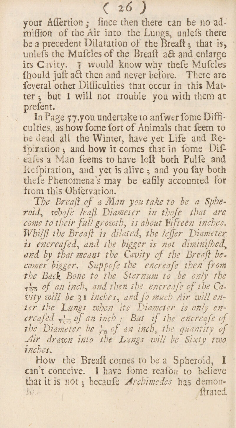 your Aflertion • fince then there can be no ad- million of the Air into the Lungs, unlefs there be a precedent Dilatation of the Breaft *, that is, unlefs the Mufcles of the Breaft and enlarge its Cavity. 1 would know why thefe Mufcles fhould juft aft then and never before. There are feveral other Difficulties that occur in this Mat¬ ter $ but I will not trouble you with them at prefen t. In Page Sy.you undertake to anfwer fome Diffi¬ culties, as how fome fort of Animals that feem to he dead all the Winter, have yet Life and Re- ip] rati on $ and how it comes that in fome Dif- eafes a Man feetns to have loft both Pulfe and liefpiration, and yet is alive 3 and you fay both thefe Phenomena's may be eafily accounted for from this Dbfervation. Tbe Breaft of a Man you take to be a Sphe¬ roid, whofe leaf Diameter in thofe that are co?ne to their full growth, is about Fifteen inches. Whiljt the Breaft is dilated, the leffer Diameter is encreafed, and the bigger is not dhninijhed,\ and by that means the Cavity of the Breaft be¬ comes bigger. Suppofe the encreafe then from the Back Bone to the Sternum to be only the rlo of an inch, and then the encreafe of the Ca¬ vity will he 31 inches, and fo much Air will en¬ ter the Lungs when its Diameter is only en¬ creafed r~ of an inch : But ij the encreafe of the Diameter be £5 of an inch, the quantity of Mir drawn into the Lungs will be Sixty two inches. How the Breaft comes to be a Spheroid, I can't conceive. I have fome reafon to believe that it is not 3 becaufe Archimedes has demon- ic ftrated