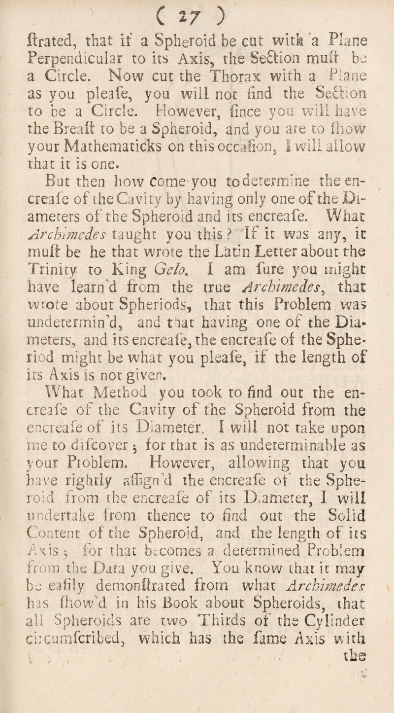 ftrated, that it a Spheroid be cat with a Plane Perpendicular to its Axis, the Section mult be a Circle. Now cut the Thorax with a Plane as you pleafe, you will not find the Seftion to be a Circle. However, fince you will have the Breaft to be a Spheroid, and you are to ihow your Mathematicks on thisoccalion, 1 will allow that it is one. But then how come you to determine the en- creafe of die Cavity by having only one of the Di¬ ameters of the Spheroid and its encreafe. What ArcKmcdes taught you this ? If it was any, it muft be he that wrote the Latin Letter about the Trinity ro King Gelo. I am fare you might have learned from the true Archimedes, that wrote about Spheriods, that this Problem was undetermined, and that having one of the Dia« meters, and its encreafe, the encreafe of the Sphe* riod might be what you pleafe, if the length of its Axis is not given. What Method you took to find out the en¬ creafe of the Cavity of the Spheroid from the encreafe of its Diameter. 1 will not take upon me to difcover 5 for chat is as undeterminable as your Problem. However, allowing that you have righdy affigrfd the encreafe of the Sphe¬ roid from the encreafe of its Diameter, I will undertake from thence to find out the Solid Content of the Spheroid, and the length of its Axis 5 for that becomes a determined Problem from the Data you give. You know that it may be eafily demonftrated from what Archimedes has (bow'd in his Book about Spheroids, that all Spheroids are two Thirds of the Cylinder chcurnfcribed, which has the fame Axis with » *. the