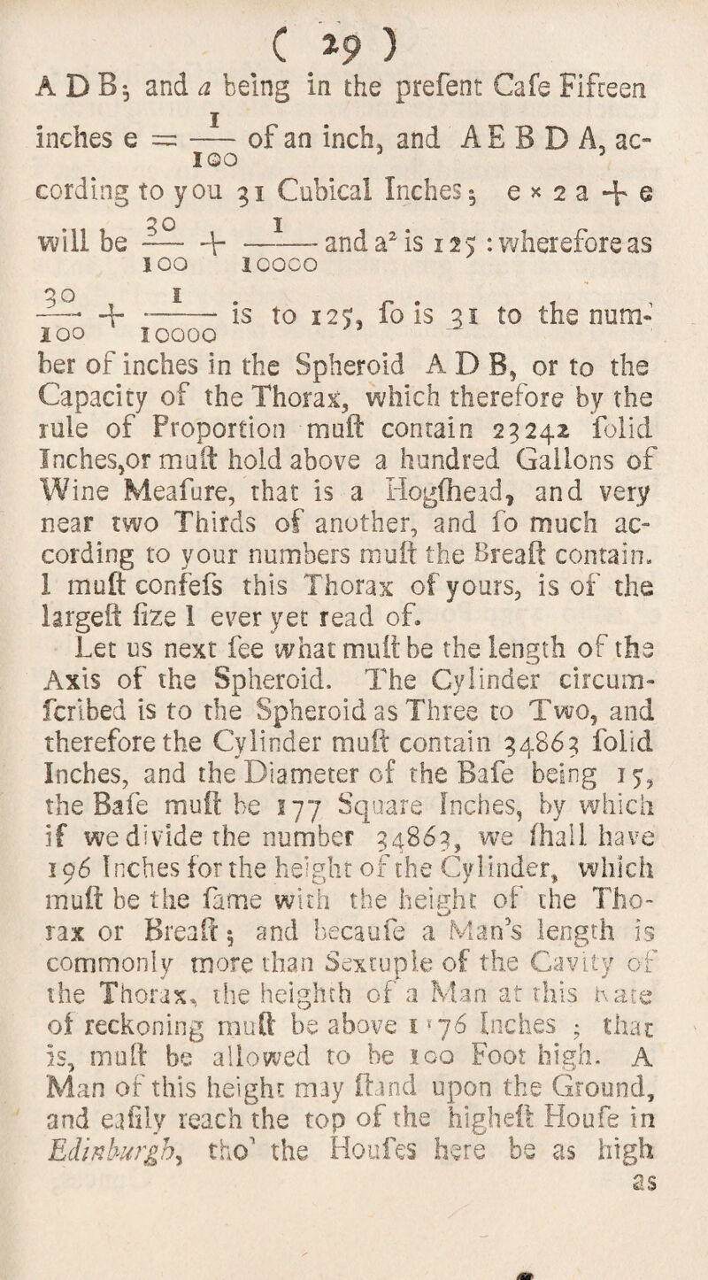 ADB; and a being in the prefent Cafe Fifteen inches e = —of an inch, and AEBD A, ac- IQO 3 cording to you 31 Cubical Inches5 e * 2 a + e 30 1 will be --F-and a2 is 125 : wherefore as 100 10000 go , 1 r . , -— -V- ..is to 12W 10 is 31 to the num- 100 10000 her of inches in the Spheroid ADB, or to the Capacity of the Thorax, which therefore by the rule of Proportion muft contain 23242 folid Inches,or muft hold above a hundred Gallons of Wine Meafure, that is a Hogfhead, and very near two Thirds of another, and fo much ac¬ cording to your numbers muft the Breaft contain, I muft confefs this Thorax of yours, is of the large ft fize I ever yet read of. Let us next fee what mutt be the length of the Axis of the Spheroid. The Cylinder circum- fcribed is to the Spheroid as Three to Two, and therefore the Cylinder muft contain 34863 folid Inches, and the Diameter of the Bafe being 15, the Bafe muft be 177 Square Inches, by which if we divide the number 34863, we (hail have 196 Inches for the height of the Cyl inder, which muft he the fame with the height of the Tho- rax or Breaft 5 and becaufe a Man's length is commonly more than Sextuple of the Cavity of the Thorax, the heigheh of a Man at this Kate of reckoning muft be above 1 *76 Inches ; that Is, muft be allowed to be loo Foot high. A Alan of this height may ftand upon the Ground, and eafily reach the top of the higheft Houfe in Edinburgh^ tho' the Houles here be as high as