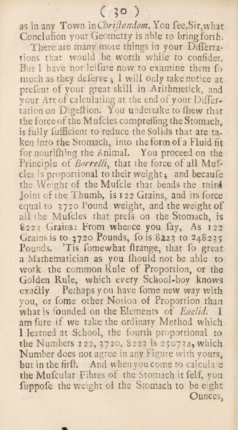 ( }o ) as in any Town in Cbriflendom. You fee,Sir,what Conclufion your Geometry is able to bring forth. There are many more things in your Difierta- tions that would be worth while to conlider. But I have not lei fore now to examine them fo much as they deferve * I will only take notice at prefent of your great skill in Arithmetick, and your Art of calculating at the end of your Differ- ration on Digefticn. You undertake to drew that the force of the Muffles compreffing the Stomach, is fully fufficient to reduce the Solids that are ta¬ ken into the Stomach, into the form of a Fluid fit for nourifhtng the Animal. You proceed on th£ Principle of Bor re Ik, that the force of all Muf- cles is proportional to their weight * and becaufe the Weight of the Muffle that bends the tnird joint of the Thumb, is 122 Grains, and its force equal to 9720 Pound weight, and the weight of all the Muffles that prefs on the Stomach, is 8229 Grains: From whence you fay. As 122 Grains is to 9720 Pounds, fo is 8223 to 248237 Pounds. 3Tis fomewhat Orange, that fo great a Mathematician as you fhould not be able to work the common Rule of Proportion, or the Golden Rule, which every School-boy knows exactly Perhaps you have feme new way with you, or feme other Notion of Proportion than what is founded on the Elements of Euclid. I am lure if we take the ordinary Method which I learned at School, the fourth proportional to the Numbers 122, 3720, 8223 is 250734, which Number does not agree in any Figure with yours* but in the firft. And when you come to calculate the Mufcuiar Fibres of the Stomach itfelf, you fuppofe the weight of the Stomach to be eight Ounces,