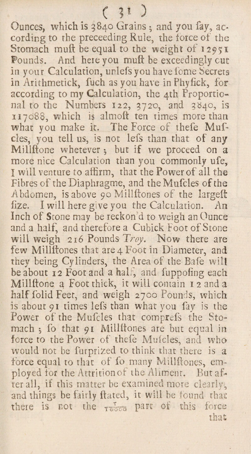 c ?») Ounces, which is 3840 Grains *, and you fay, ac¬ cording to the preceeding Rule, the force of the Stomach mu ft be equal to the weight of 12951 Founds. And here you muft be exceedingly cut in your Calculation, unlefs you have feme Secrets in Arithmetick, fuch as you have in Phyfick, for according to my Calculation, the 4th Proportio¬ nal to the Numbers 122, 3720, and 3840, is 117088, which is almoft ten times more than what you make it. The Force of thefe Muf- cles, you tell us, is not lefs than that of any Millftone wherever *, but if we proceed on a more nice Calculation than you commonly ufe, I will venture to affirm, that the Power of all the Fibres of the Diaphragme, and the Mufcles of the Abdomen, is above 90 Millftones of the largeii lize. I will here give you the Calculation. An Inch of Scone may be reckon'd to weigh an Ounce and a half, and therefore a Cubick Foot of Stone will weigh 216 Pounds Troy. Now there are few Millftones that are 4 Foot in Diameter, and they being Cylinders, the Area of the Bafe will be about 12 Foot and a half, and fuppofing each Millftone a Foot thick, it will contain 1 2 and a half folid Feet, and weigh 2700 Founds, which is about 91 times lefs than what you fay is the Power of the Mufcles that comprefs the Sto¬ mach $ fo that 91 Millftones are blit equal in force to the Power of thefe Mufcles, and who would not be furprized to think that there is a force equal to that of fo many Millftones, em¬ ployed for the Attrition of the Aliment. But af¬ ter ail, if this matter be examined more clearly, and things be fairly ftated, if will be found that there is not the r&sm Parc °f this force