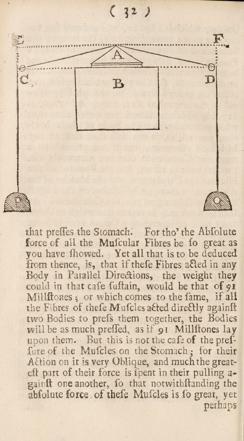 ( that preffes the Stomach. For tho’the Abfolute force of all the Mufcular Fibres be fo great as you have ftiowed. Yet all that is to be deduced from thence, is, that if thefe Fibres a£ied in any Body in Parallel Dire&ions, the weight they could in that cafe fuftain, would be that of 91 Millftoaes * or which comes to the fame, if all the Fibres of thefe Mufcles a£ted direftly againft two Bodies to ptefs them together, the Bodies will be as much preffed, as if 91 Millftones lay upon them. But this is not the cafe of the pref- fure of the Mufcles on the Stomach • tor their Action on it 5s very Oblique, and much the great* eft part of their farce is fpent in their pulling a- gainft one another, fo that not with ft ending the abfolute force of thefe Mufcles is fo great, yet perhaps