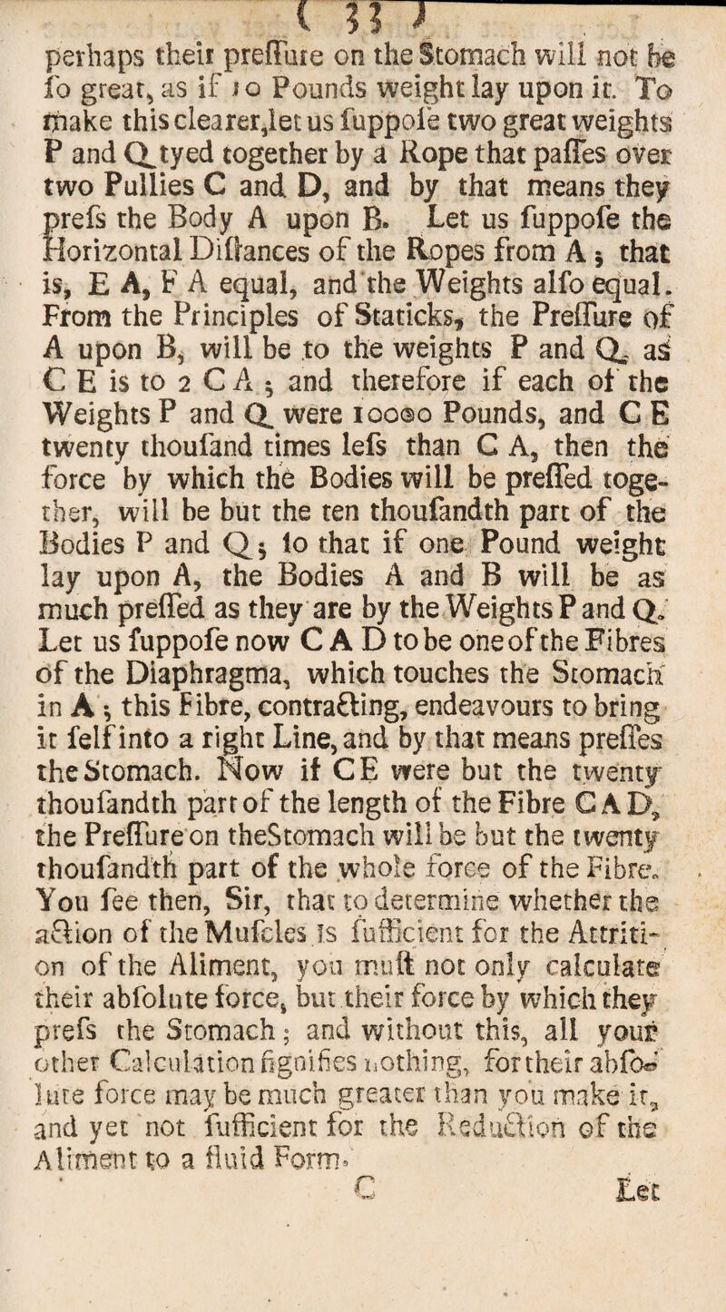 perhaps their preflfure on the Stomach will not he lb great, as if jo Pounds weight lay upon it. To make this clearer,let us fuppofe two great weights P and Qjyed together by a Rope that paffes over two Pullies C and D, and by that means they prefs the Body A upon R. Let us fuppofe the Horizontal Diffances of the Ropes from A 5 that is, E A, F A equal, and the Weights alfo equal. From the Principles of Staticks* the Preffure of A upon R, will be to the weights P and Q,. as. C E is to 2 C A ^ and therefore if each of the Weights P and Q. were ioo©o Pounds, and G E twenty thoufand times lefs than C A, then the force by which the Bodies will be preffed toge¬ ther, will be but the ten thoufandth part of the Bodies P and to that if one Pound weight lay upon A, the Bodies A and B will be as much preffed as they are by the Weights P and Q„ Let us fuppofe now C A D to be one of the Fibres of the Diaphragma, which touches the Stomach in A *, this Fibre, contracting, endeavours to bring it felfinto a right Line, and by that means preffes the Stomach. Now if CE were but the twenty thoufandth part of the length of the Fibre GAD, the Preffure on theStomach will be but the twenty thoufandth part of the whole force of the Fibre, You fee then, Sir, that to determine whether the aSion of theMufcles is fuffictent for the Attriti¬ on of the Aliment, you mutt not only calculate their abfolute force* but their force by which they prefs the Stomach; and without this, all your other Calculation fignifies nothing, for their abfW lute force may be much greater than you make it, and yet not fuffident for the Reduction of the Aliment to a fluid Form* r