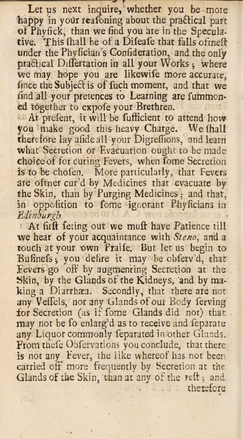 —--- ^ f Let us next inquire,'whether you be more happy in your reafoning about the practical part of Phyfick, than we find you are in the Specula¬ tive. This (hall be of a Difeafe that falls ofrneft tinder the Phyficiarfs Confideration, and the only pradfical Dilfertation in ail your Works $ where we may hope you are likewife more accurate, fince the Subject is of fuch moment, and that we find all your pretences to Learning are futntnon* ed together to expofe your Brethren. Ar prelent, it will be fufficient to attend how you make good this heavy Charge. We (hall therefore lay afideall your Digreffions, and learn what Secretion or Evacuation ought to be made choice of for curing Fevers, when feme Secretion is to be chofem More particularly, that Fevers are ofrner cur'd by Medicines that evacuate by the Skin, than by Purging Medicines • and that, in oppofitibn to fome ignorant Phyficians in Edinburgh. • * • At firft feting out we muff have Patience till we hear of your acquaintance with Steno, and a touch at your own Praife. But let us begin to Bufinefs* you defire it may be obferv d, char Fevers go off by augmenting Secretion at the Skin, by the Glands of the Kidneys, and by ma¬ king a Diarrhea. Secondly, that there are not any Veffels, nor any Glands of our Body ferving for Secretion (as if fome Glands did not) that may not be fo enlarg’d as to receive and feparate any Liquor commonly feparated in other Glands. From thefe Obfervations. you conclude, that there is not any Fever, the like whereof has not been carried off more frequently by Secretion at the Glands of the Skin, than at any of the reft * and - w . , therefore