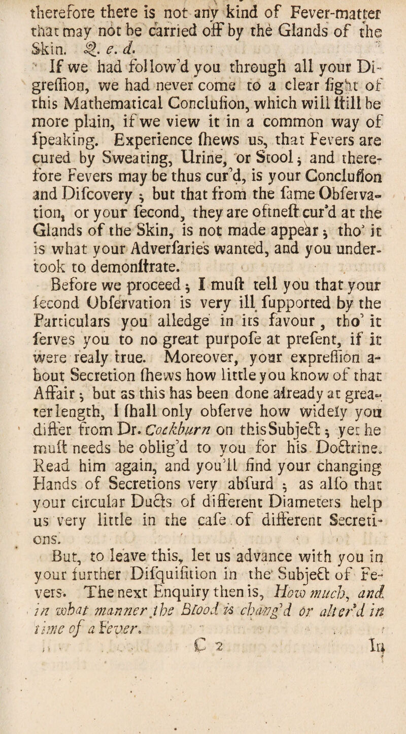 therefore there Is not any kind of Fever-matter that may not he carried off by the Glands of the Skin. e. d. • If we had follow'd you through all your Di~ greffion, we had never come to a clear fight of this Mathematical Conclufion, which will Itill be more plain, if we view it in a common way of fpeaking. Experience (hews us, that Fevers are cured by Sweating, Urine, or Stool * and there¬ fore Fevers may be thus cur'd, is your Conclufion and Difcovery ^ but that from the fame Obferva- tions or your fecond, they are oftneft cur’d at the Glands of the Skin, is not made appear * thoJ k is what your Adverfaries wanted, and you under¬ took to demonltrate. Before we proceed * I mud tell you that your fecond Obfervation is very ill fupported by the Particulars you alledge in its favour, tho' it ferves you to no great purpofe at prefent, if it were realy true. Moreover, your expreffion a~ bout Secretion fhews how little you know of that Affair ^ but as this has been done already at grea«. ter length, I (hall only obferve how widely you differ from Dr. Cockburn on thisSubjeEt ^ yet he mutt needs be oblig’d to you for his Do&rftie* Read him again, and you'll find your changing Flands of Secretions very abfurd * as alfo that your circular Duels of different Diameters help us very little in the cafe of different Secreti¬ ons. . But, to leave this, let us advance with you in your further Difquifition in the’ SubjeQ of Fe¬ vers. The next Enquiry then is, How much, and in what manner the Blood n chang'd or alter d in time of a Fever.