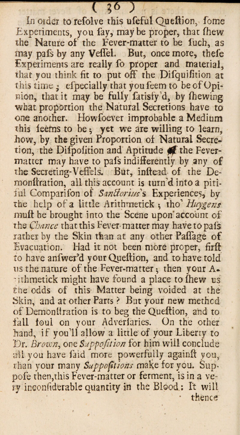 Experiments, you fay, maybe proper, thac fhew the Nature of the Fever-matter to be fuch, as may pafs by any VefTel. But, once more, thefe Experiments are really fo proper and material, that you think fit to put off the Difquifition at this time ; especially that you feem to be of Opi¬ nion, that it may be fully fatisfy'd, by (hewing what proportion the Natural Secretions have to one another. Howfoever improbable a Medium this leems to be •, yet we are willing to learn, how, by the given Proportion of Natural Secre¬ tion, the Difpofition and Aptitude 0 the Fever- matter may have to pafs indifferently by any of the Secreting-Veffels. But, inftead of the De~ monftration, all this account is turn'd into a piti¬ ful Comparifon of Santtorims Experiences, by the help of a little Arithmetick * tho1 Huygens rnuft be brought into the Scene upon’account of the Chance that this Fever-matter may have to pafs rather by the Skin than at any other Paflage of Evacuation. Had it not been more proper, firft to have anfwer’d your Queftion, and to have told us the nature of the Fever-matter *, then your A- ■ ithmetick might have found a place to (hew us l;he odds of this Matter being voided at the Skin, and at other Parts ? Bat your new method of Demonllration is to beg the Queftion, and to fall foul on your Adverfaries. On the other hand, if you'll allow a little of your Liberty to Dr. Brown, one Suppofition for him wiil conclude all you have laid more powerfully againfi you, than your many Suppositions make for you. Sup* pofe then,this Fever-matter or ferment, is in a ve¬ ry inconfiderable quantity in the Blood.; It will * thence