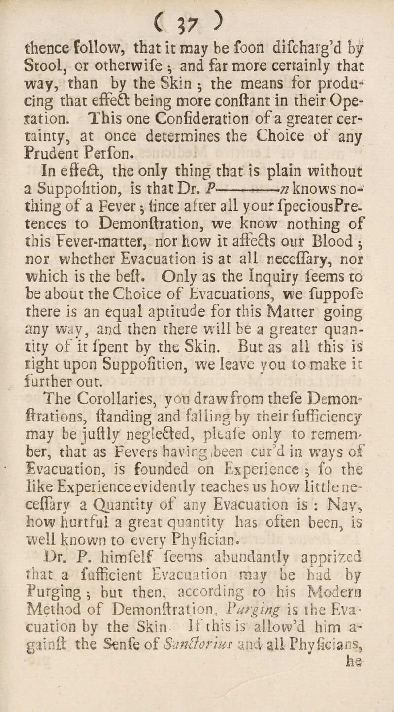 ( \7 ) thence follow, that it may be foon di(charg’d by Stoolj or otherwife * and far more certainly that way, than by the Skin * the means for produ¬ cing that effe£t being more conftant in their Ope¬ ration. This one Confideration of a greater cer¬ tainty, at once determines the Choice of any Prudent Perfon. In effe&, the only thing that is plain without a Suppofition, is that Dr. P——-—,71 knows no¬ thing of a Fever *, fince after all your fpeciousPre- tences to Demonftration, we know nothing of this Fever-matter, nor how it affefls our Blood 5 nor whether Evacuation is at all neceflary, not which is the beft* Only as the Inquiry feems to be about the Choice of Evacuations, we fuppofe there is an equal aptitude for this Matter going any way, and then there will be a greater quan¬ tity of it (pent by the Skin. But as all this is fight upon Suppofition, we leave you to make it further out. The Corollaries, you draw from thefe Demon- ftrations, (landing and falling by their fufficiency may be juftly neglefted, plcale only to remem¬ ber, that as Fevers having ibeen cur’d in ways of Evacuation, is founded on Experience fo the like Experience evidently teaches us how little ne¬ ceflary a Quantity of any Evacuation is : Nay^ how hurtful a great quantity has often been, is well known to every Phyfician. .Dr. P. himfelf feems abundantly apprized that a fufficient Evacuation may be had by Purging * but then, according to his Modem Method of Demonftration, Purging is the Eva¬ cuation by the Skin- If this is allow’d him a- gainft the Senfe of SmUorius and all Phvficians, he