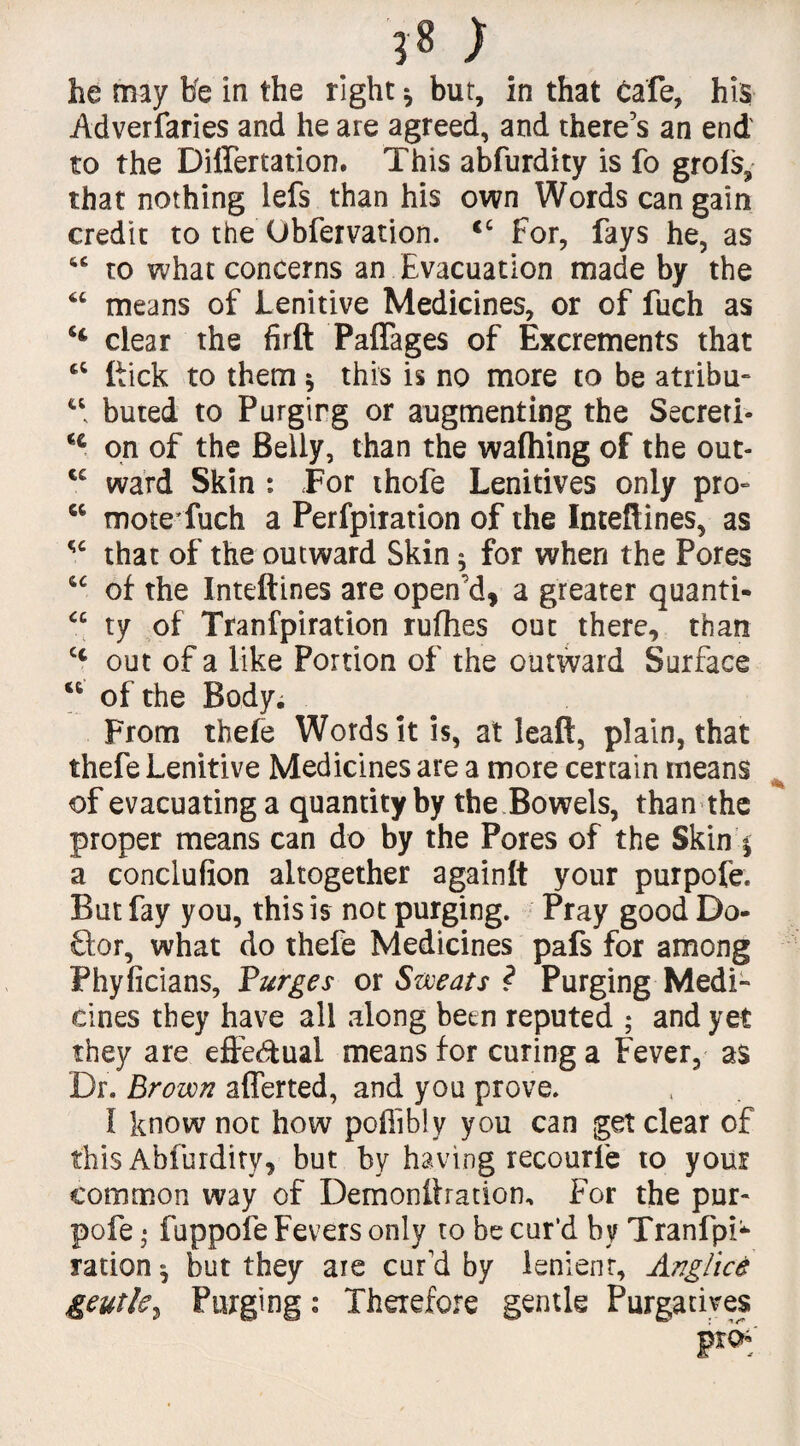 T* ) he may He in the right * but, in that Cafe, his Adverfaries and he are agreed, and there's an end to the Diflertation. This abfurdity is fo grots, that nothing lefs than his own Words can gain credit to the Obfervation. <c For, fays he, as “ to what concerns an Evacuation made by the 6C means of Lenitive Medicines, or of fuch as H clear the firft Paffages of Excrements that {tick to them $ this is no more to be atribu- u buted to Purgirg or augmenting the Secreti- H on of the Belly, than the wafhing of the out- ce ward Skin : For thofe Lenitives only pro- w mote fuch a Perfpiration of the Inteftines, as w that of the outward Skin; for when the Pores of the Inteflines are open'd, a greater quanti- “ ty of Tranfpiration rufhes out there, than cc out of a like Portion of the outward Surface of the Body; From thefe Words it is, at leaft, plain, that thefe Lenitive Medicines are a more certain means of evacuating a quantity by the Bowels, than the proper means can do by the Pores of the Skin £ a conclufion altogether againlt your purpofe. But fay you, this is not purging. Pray good Do¬ ctor, what do thefe Medicines pafs for among Phyficians, Purges or Sweats ? Purging Medi¬ cines they have all along betn reputed ; and yet they are eftedual means for curing a Fever, as Dr. Brown afferted, and you prove. I know not how poffibly you can get clear of this Abfurdity, but by having recourfe to your common way of Demonftration, For the pur- pofe • fuppofe Fevers only to be cur’d by Tranfpi* ration ^ but they are cur'd by lenienr, Anglice geutle, Purging: Therefore gentle Purgatives