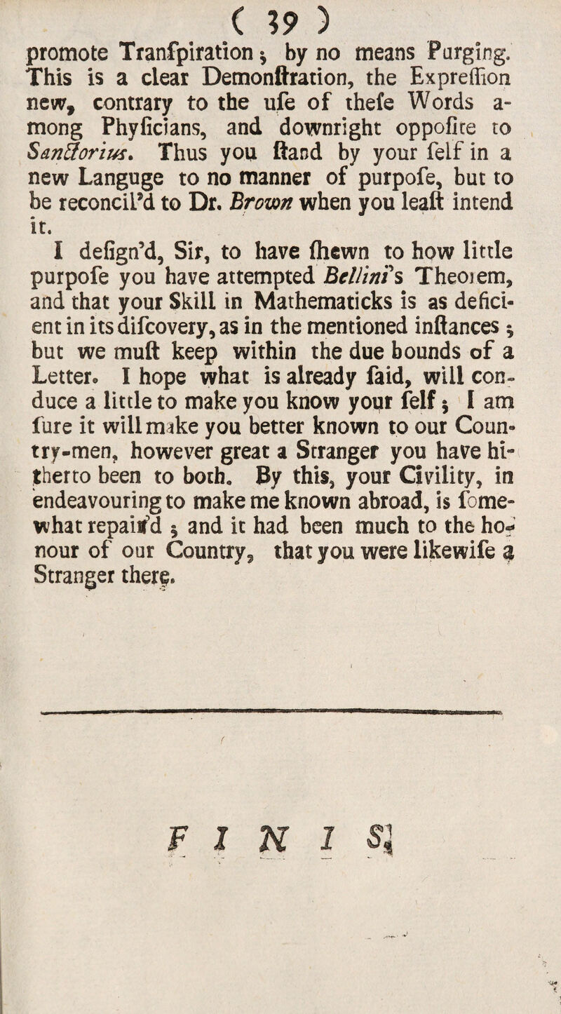 ( %9 ) promote Tranfpiration * by no means Purging. This is a clear Demonftration, the Expreffion new, contrary to the ufe of thefe Words a- mong Phyficians, and downright oppoflce to Santforius. Thus you Hand by your feif in a new Languge to no manner of purpofe, but to be reconcil’d to Dr. Brown when you leaft intend it. I defign’d, Sir, to have (hewn to how little purpofe you have attempted Bellinis Theoiem, and that your Skill in Mathematicks is as defici¬ ent in itsdifcovery,as in the mentioned inftances * but we muft keep within the due bounds of a Letter* I hope what is already faid, will con¬ duce a little to make you know your feif 5 I am fure it will make you better known to our Coun¬ try-men, however great a Srranger you have hi¬ therto been to both* By this, your Civility, in endeavouring to make me known abroad, is fome- what repaiifd 5 and it had been much to the ho«? nour of our Country, that you were likewife a Stranger tilery