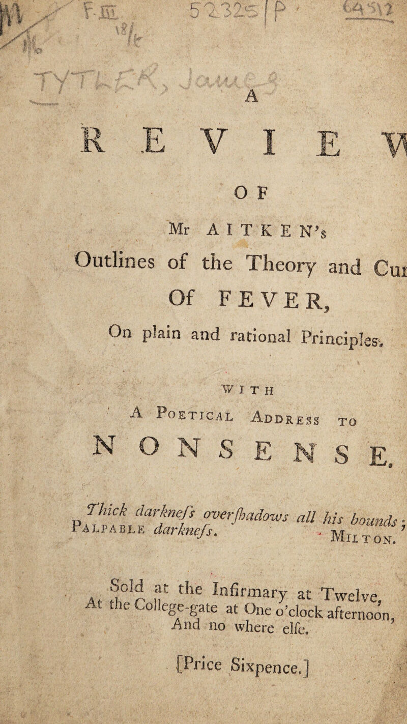 Mr AITKE N’s Outlines of the Theory and Cui Of FEVE R, On plain and rational Principles. WITH A Poetical Addr N O N S E ESS TO S E, P«U hi, bmnds: rAuPAble darknefs- . n/r 7 ' Mu TON. J°3^, ,f the Infirmary at Twelve, At the College-gate at One o’clock afternoon, And no where elfe. [Price Sixpence, j