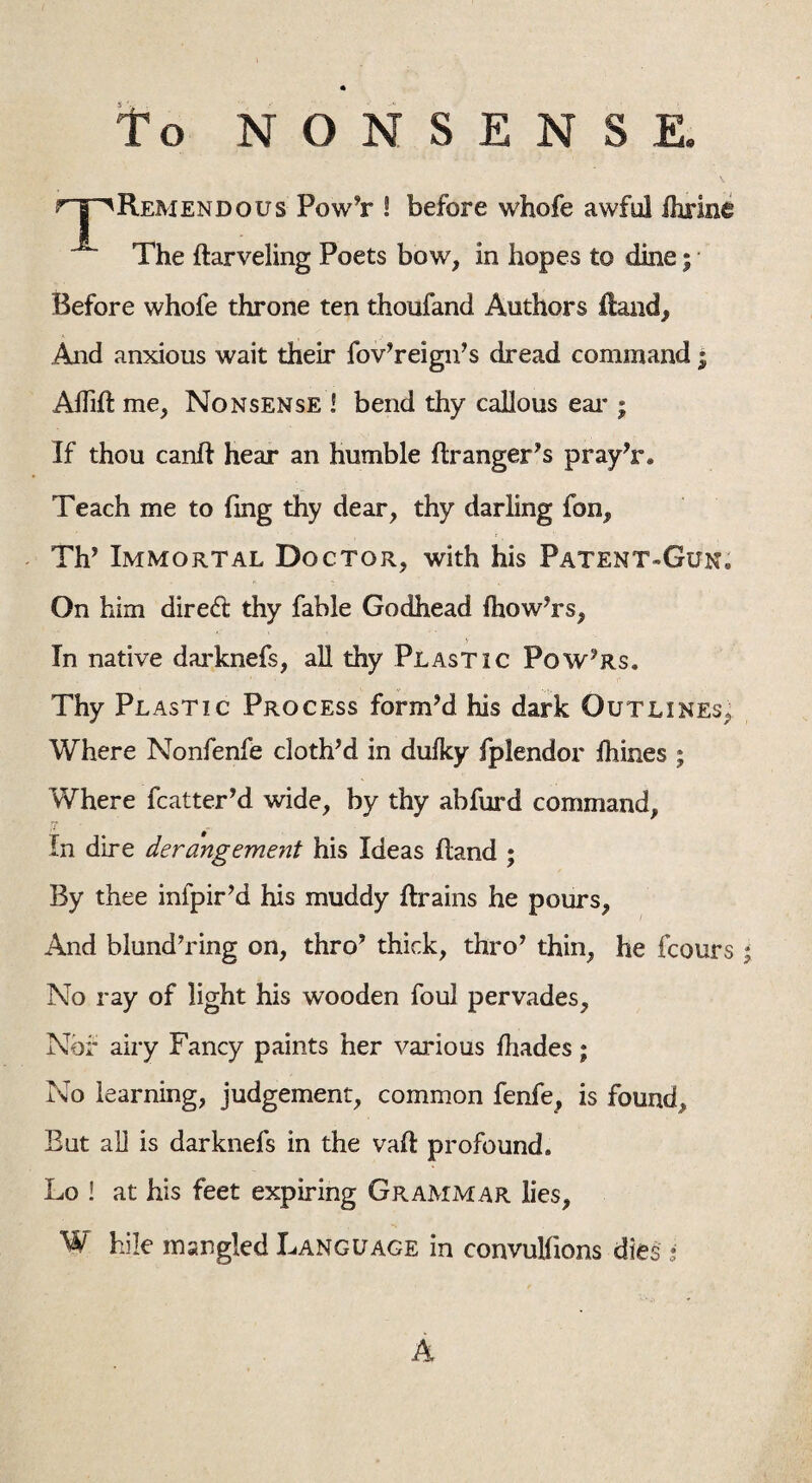 to NONSENSE. rTH'Remendous Pow’r ! before whofe awful ihrine The darveling Poets bow, in hopes to dine; Before whofe throne ten thoufand Authors Hand, .And anxious wait their fov’reign’s dread command; Aflid me, Nonsense ! bend thy callous ear ; If thou cand hear an humble dr anger’s pray’r. Teach me to fmg thy dear, thy darling fon, Th’ Immortal Doctor, with his Patent-Gun. On him dired thy fable Godhead (how’rs, In native darknefs, all thy Plastic Powers. Thy Plastic Process form’d his dark Outlines, Where Nonfenfe cloth’d in dulky fplendor dimes ; Where matter’d wide, by thy abfurd command, In dire derangement his Ideas Hand ; By thee infpir’d his muddy drains he pours, And blund’ring on, thro’ thick, thro’ thin, he fcours * No ray of light his wooden foul pervades, Nbf airy Fancy paints her various fhades; No learning, judgement, common fenfe, is found. But all is darknefs in the vad profound, Lo ! at his feet expiring Grammar lies, W bile mangled Language in convulfions dies • A