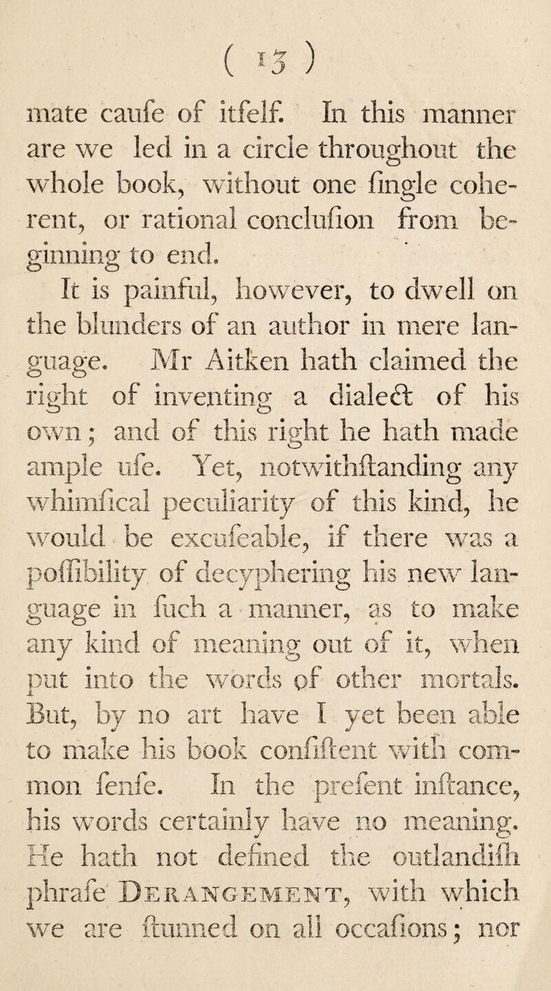 ( *5 ) mate caufe of itfelf. In this manner are we led in a circle throughout the whole book, without one (ingle cohe¬ rent, or rational conclufion from be¬ ginning to end. It is painful, however, to dwell on the blunders of an author in mere lan¬ guage. Mr Aitken hath claimed the right of inventing a dialedt of his own; and of this right he hath made ample ufe. Yet, notwithstanding any whimfical peculiarity of this kind, he would be excufeable, if there was a poflibility of decyphering his new lan¬ guage in fuch a manner, as to make any kind of meaning out of it, when put into the words of other mortals. But, by no art have I yet been able to make his book confident with com¬ mon fenfe. In the prefent inftance, his words certainly have no meaning'. He hath not defined the outlandifh phrafe Derangement, with which we are (tunned on all occafions; nor