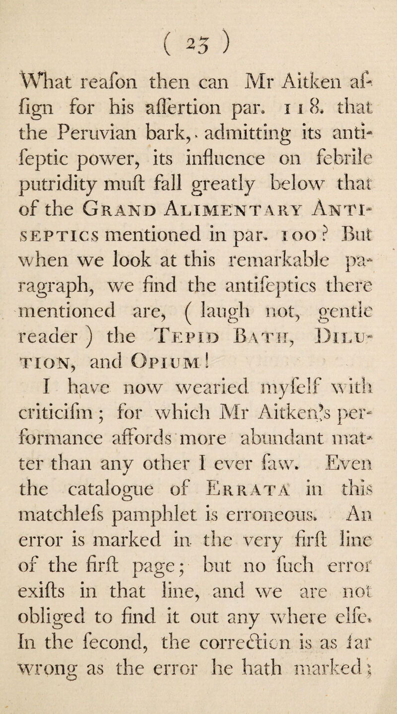 What reafon then can Mr Aitken af- fiign for his afiertion par. i i 8. that the Peruvian bark,. admitting its anti- feptic power, its influence on febrile putridity muft fall greatly below that of the Grand Alimentary Anti¬ septics mentioned in par. ioo? But when we look at this remarkable pa¬ ragraph, we find the antifeptics there mentioned are, ( laugh not, gentle reader ) the Tepid Bath, Dilu¬ tion, and Opium ! I have now wearied myfelf with criticifm ; for which Mr Aitken’s per¬ formance affords more abundant mat¬ ter than any other I ever faw. Even the catalogue of Errata in this matchlefs pamphlet is erroneous. An error is marked in the very firft line of the firft page; but no fuch error' exifts in that line, and we are not obliged to find it out any where elfe. In the fecond, the correction is as iaf wrong as the error he hath marked \